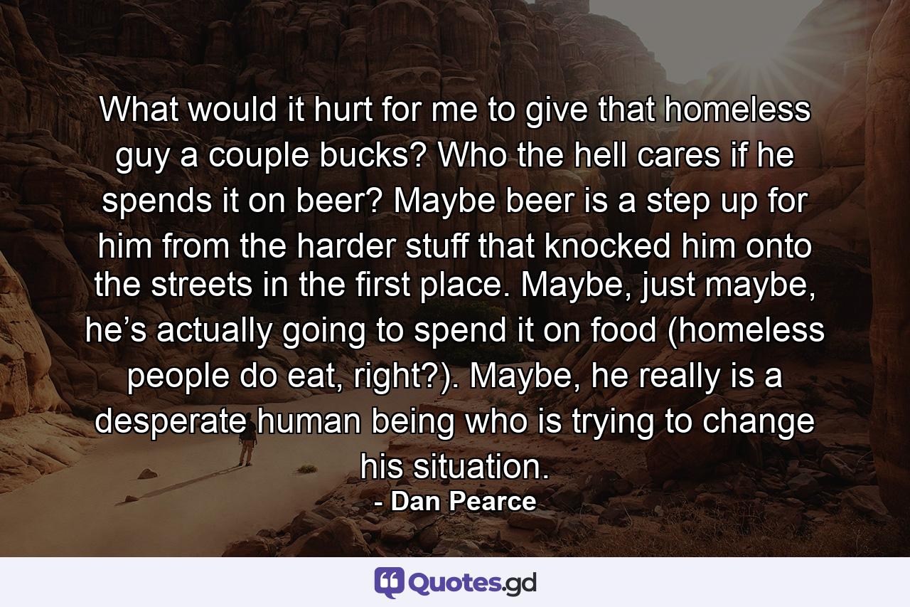 What would it hurt for me to give that homeless guy a couple bucks? Who the hell cares if he spends it on beer? Maybe beer is a step up for him from the harder stuff that knocked him onto the streets in the first place. Maybe, just maybe, he’s actually going to spend it on food (homeless people do eat, right?). Maybe, he really is a desperate human being who is trying to change his situation. - Quote by Dan Pearce