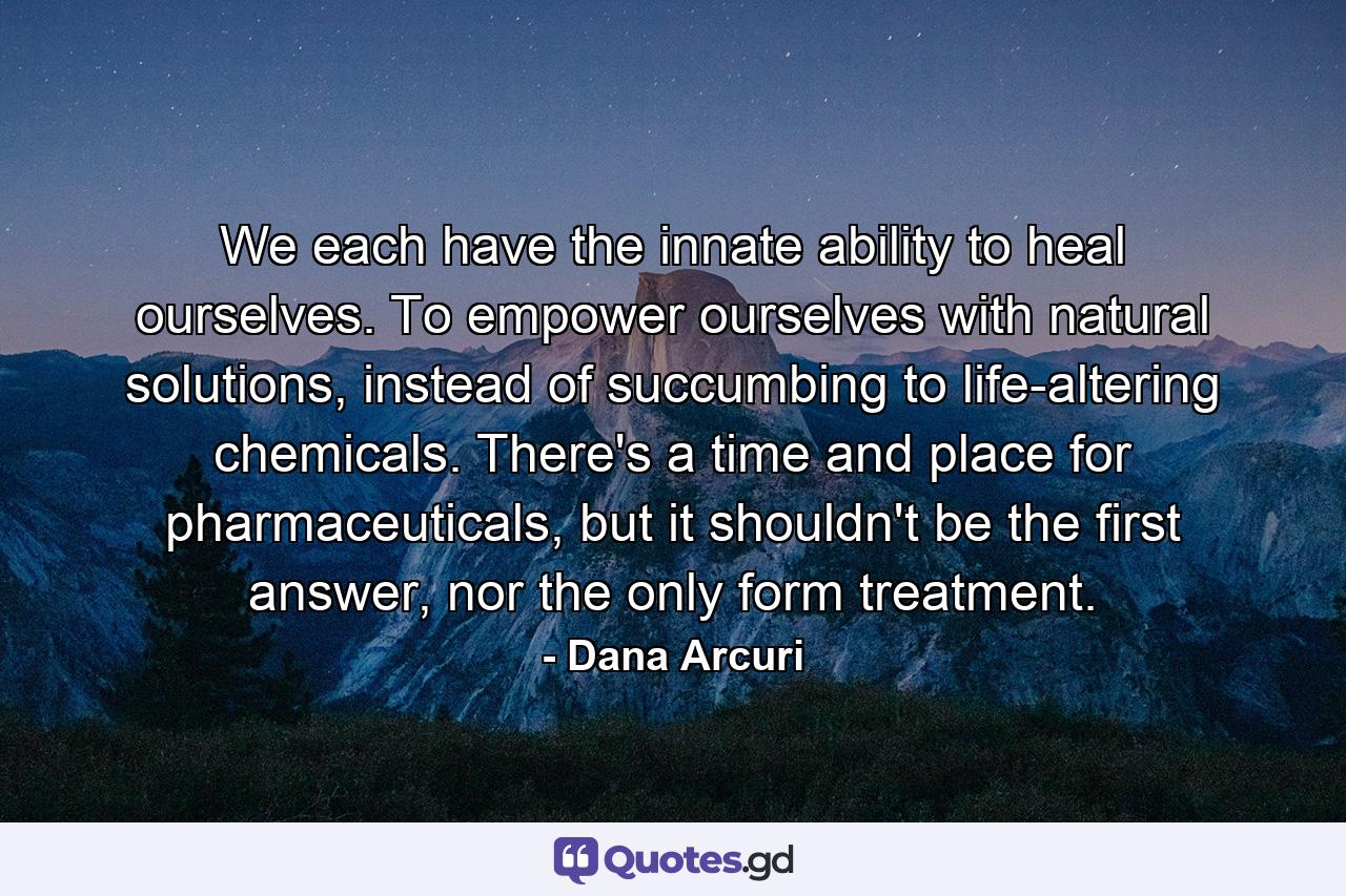 We each have the innate ability to heal ourselves. To empower ourselves with natural solutions, instead of succumbing to life-altering chemicals. There's a time and place for pharmaceuticals, but it shouldn't be the first answer, nor the only form treatment. - Quote by Dana Arcuri