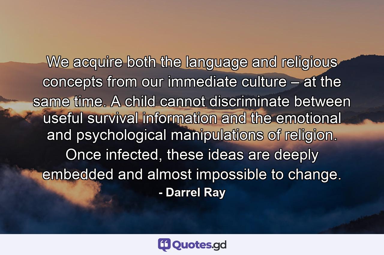 We acquire both the language and religious concepts from our immediate culture – at the same time. A child cannot discriminate between useful survival information and the emotional and psychological manipulations of religion. Once infected, these ideas are deeply embedded and almost impossible to change. - Quote by Darrel Ray