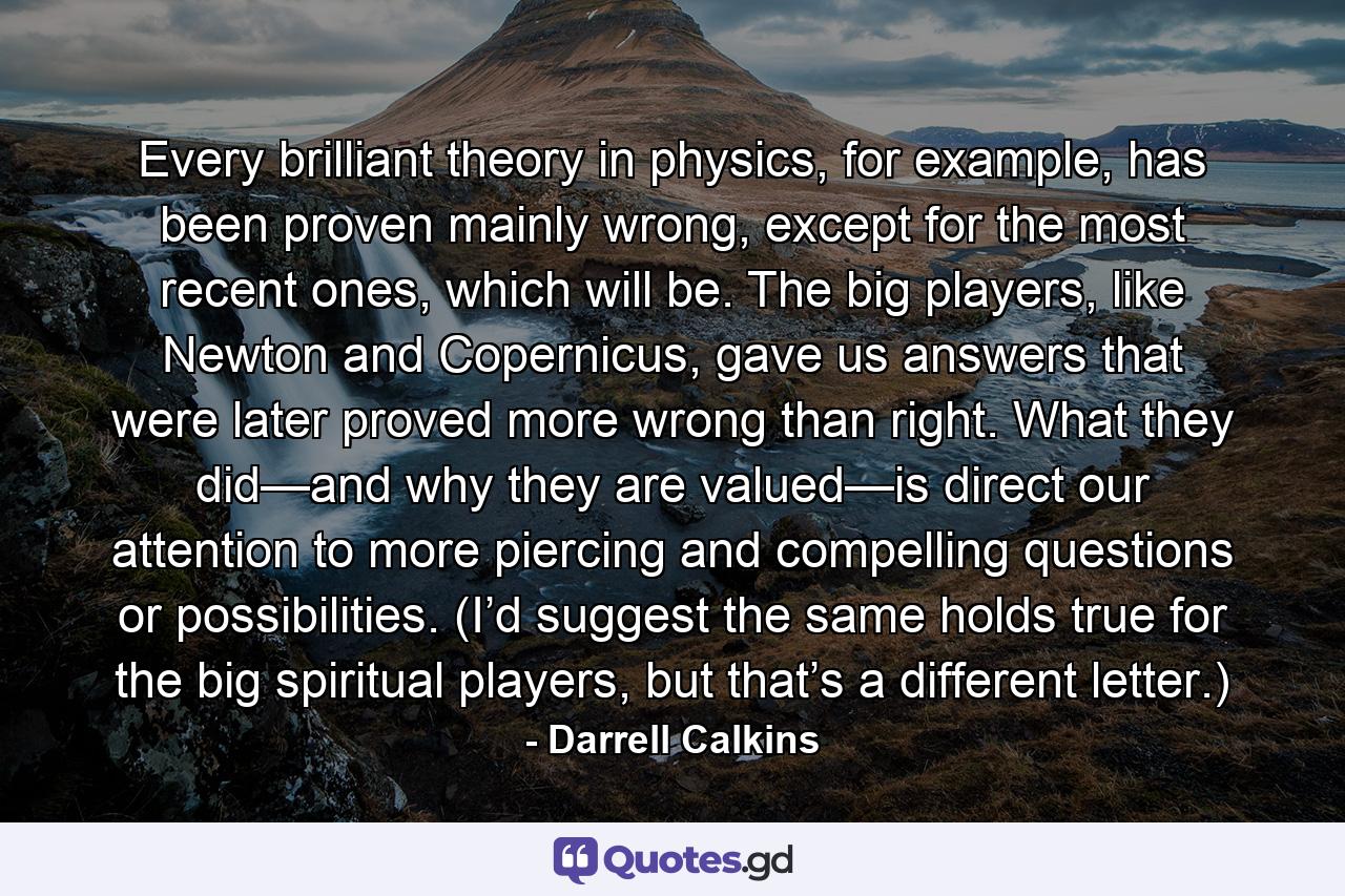 Every brilliant theory in physics, for example, has been proven mainly wrong, except for the most recent ones, which will be. The big players, like Newton and Copernicus, gave us answers that were later proved more wrong than right. What they did—and why they are valued—is direct our attention to more piercing and compelling questions or possibilities. (I’d suggest the same holds true for the big spiritual players, but that’s a different letter.) - Quote by Darrell Calkins