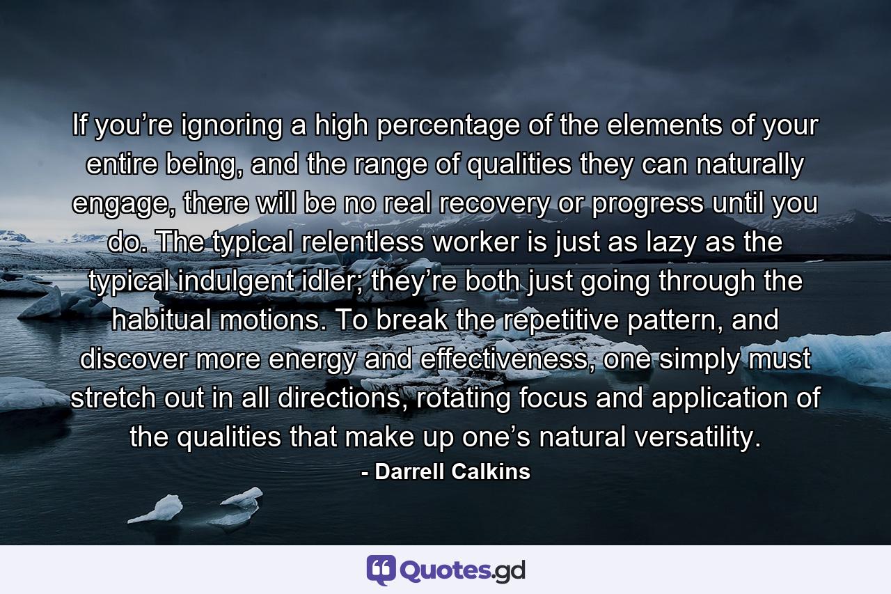 If you’re ignoring a high percentage of the elements of your entire being, and the range of qualities they can naturally engage, there will be no real recovery or progress until you do. The typical relentless worker is just as lazy as the typical indulgent idler; they’re both just going through the habitual motions. To break the repetitive pattern, and discover more energy and effectiveness, one simply must stretch out in all directions, rotating focus and application of the qualities that make up one’s natural versatility. - Quote by Darrell Calkins