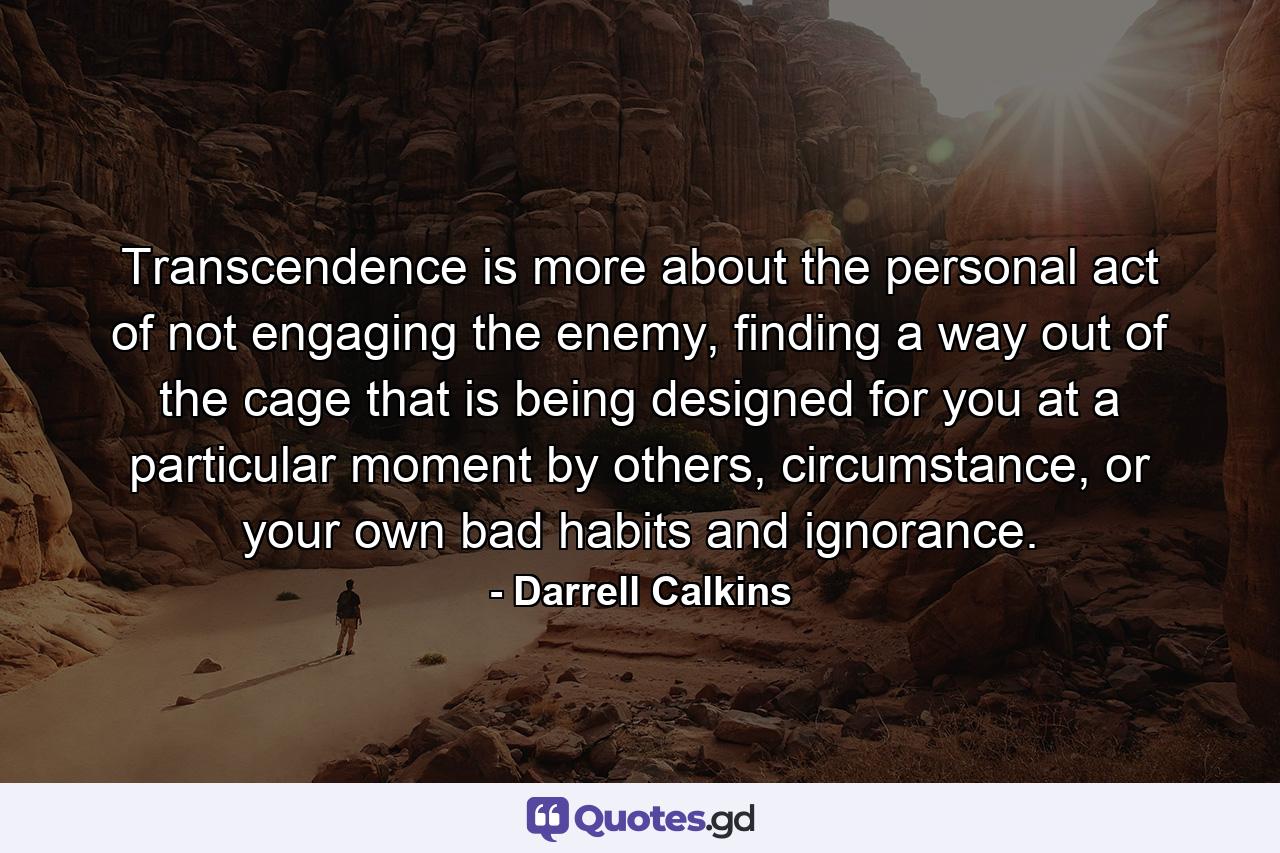 Transcendence is more about the personal act of not engaging the enemy, finding a way out of the cage that is being designed for you at a particular moment by others, circumstance, or your own bad habits and ignorance. - Quote by Darrell Calkins