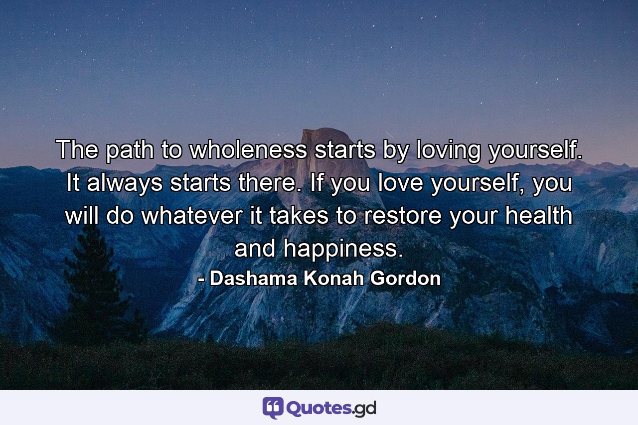 The path to wholeness starts by loving yourself. It always starts there. If you love yourself, you will do whatever it takes to restore your health and happiness. - Quote by Dashama Konah Gordon