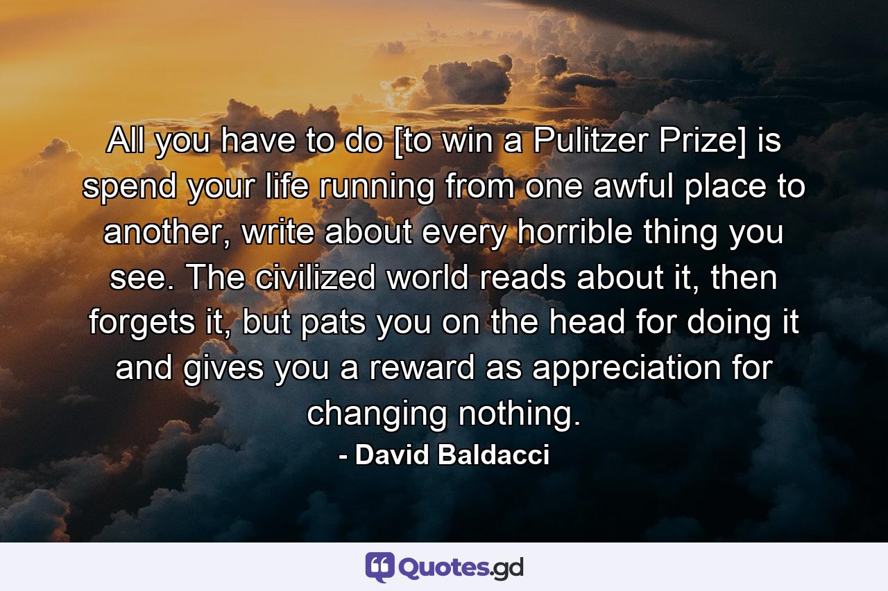 All you have to do [to win a Pulitzer Prize] is spend your life running from one awful place to another, write about every horrible thing you see. The civilized world reads about it, then forgets it, but pats you on the head for doing it and gives you a reward as appreciation for changing nothing. - Quote by David Baldacci