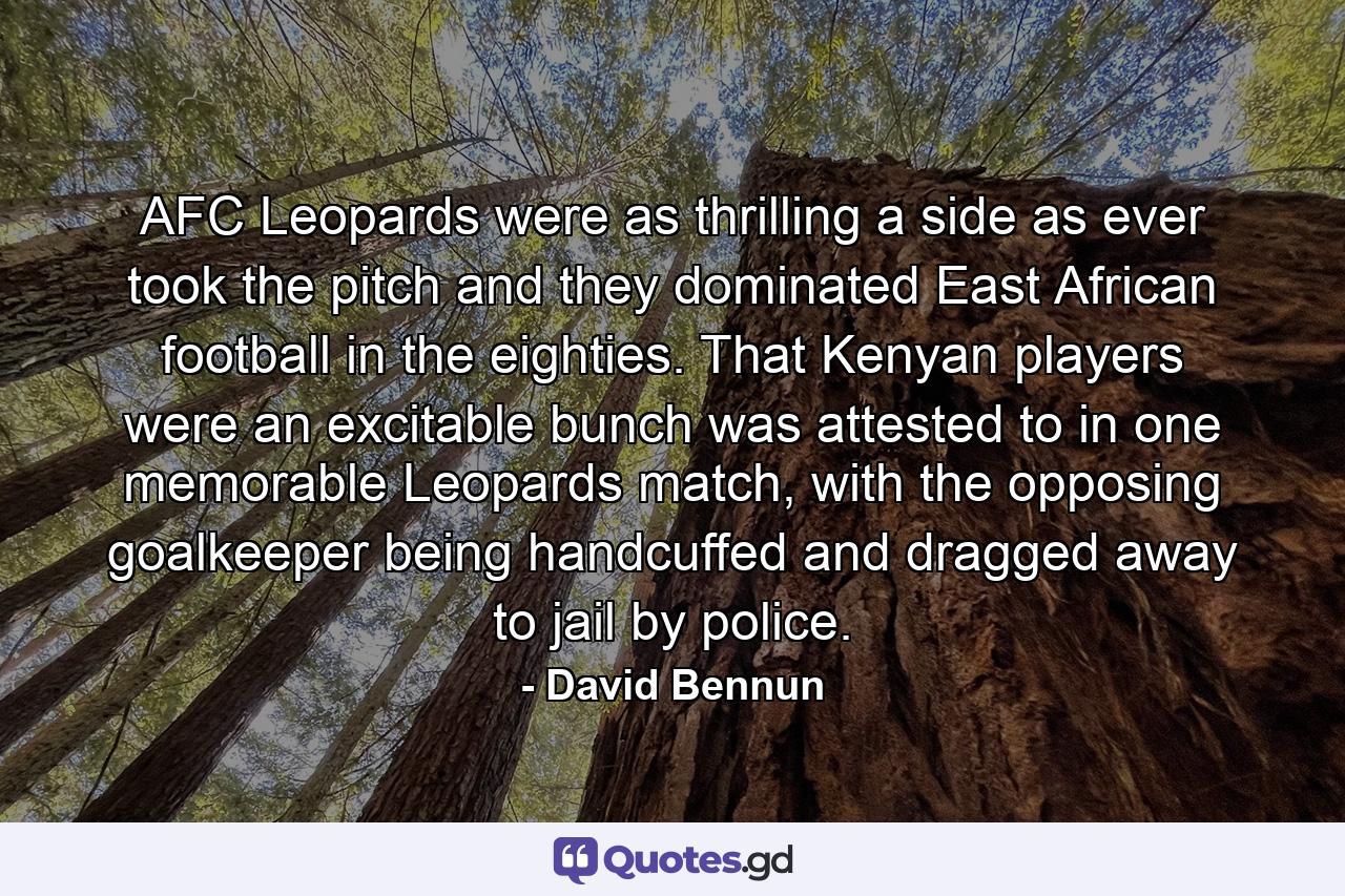 AFC Leopards were as thrilling a side as ever took the pitch and they dominated East African football in the eighties. That Kenyan players were an excitable bunch was attested to in one memorable Leopards match, with the opposing goalkeeper being handcuffed and dragged away to jail by police. - Quote by David Bennun