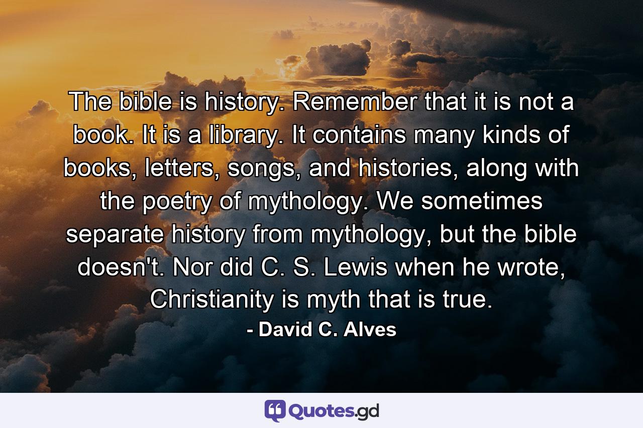 The bible is history. Remember that it is not a book. It is a library. It contains many kinds of books, letters, songs, and histories, along with the poetry of mythology. We sometimes separate history from mythology, but the bible doesn't. Nor did C. S. Lewis when he wrote, Christianity is myth that is true. - Quote by David C. Alves