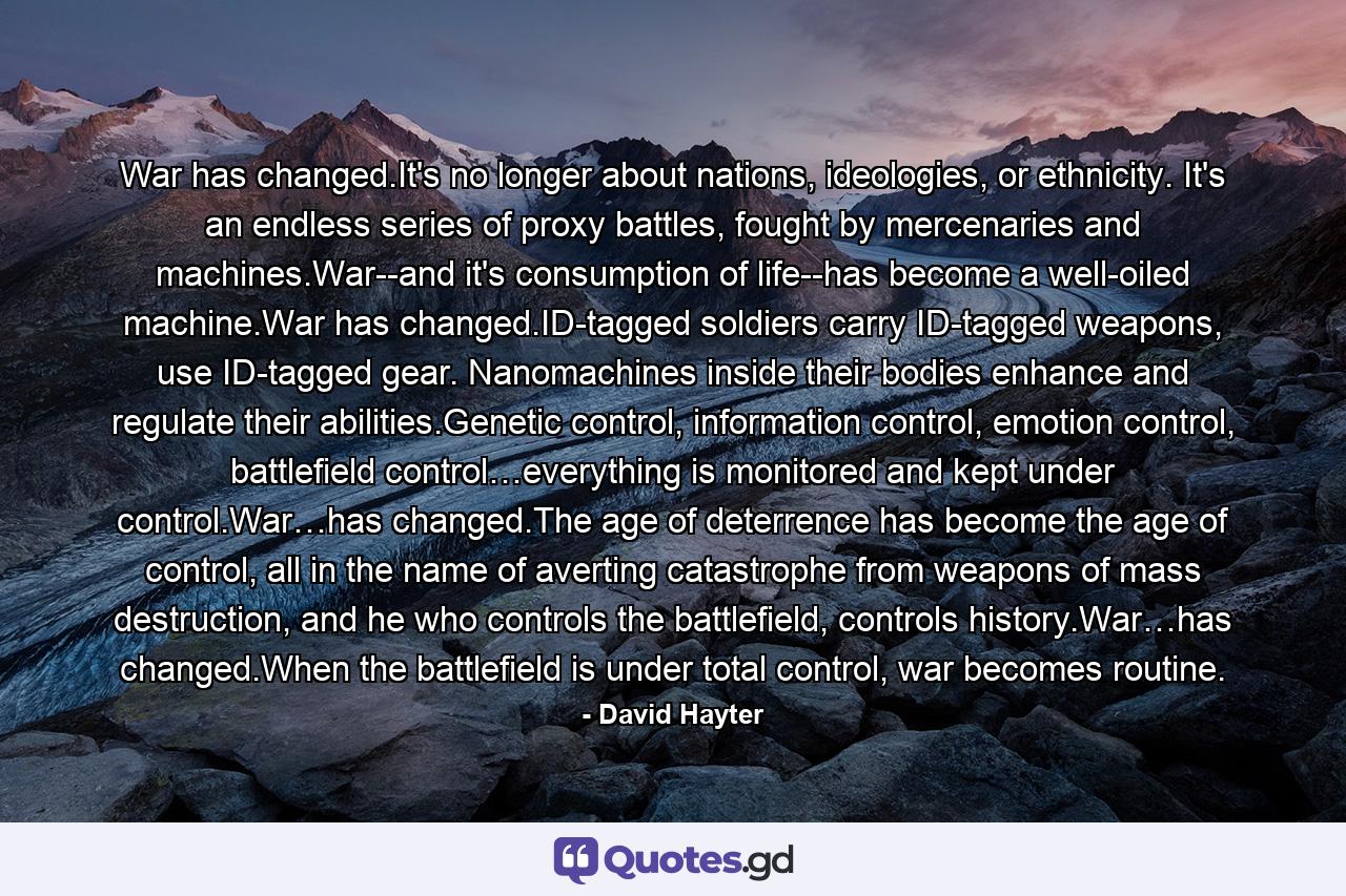 War has changed.It's no longer about nations, ideologies, or ethnicity. It's an endless series of proxy battles, fought by mercenaries and machines.War--and it's consumption of life--has become a well-oiled machine.War has changed.ID-tagged soldiers carry ID-tagged weapons, use ID-tagged gear. Nanomachines inside their bodies enhance and regulate their abilities.Genetic control, information control, emotion control, battlefield control…everything is monitored and kept under control.War…has changed.The age of deterrence has become the age of control, all in the name of averting catastrophe from weapons of mass destruction, and he who controls the battlefield, controls history.War…has changed.When the battlefield is under total control, war becomes routine. - Quote by David Hayter