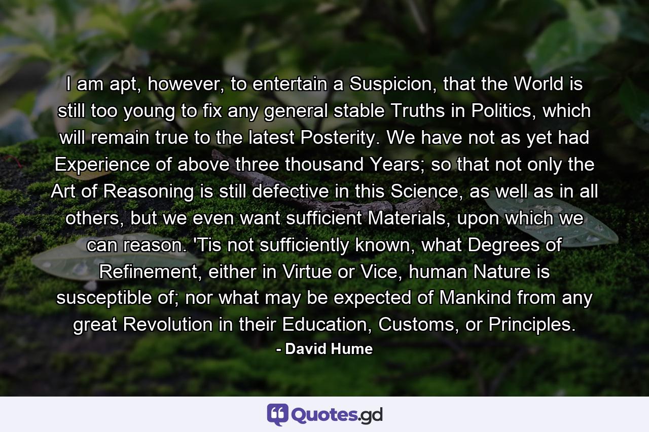 I am apt, however, to entertain a Suspicion, that the World is still too young to fix any general stable Truths in Politics, which will remain true to the latest Posterity. We have not as yet had Experience of above three thousand Years; so that not only the Art of Reasoning is still defective in this Science, as well as in all others, but we even want sufficient Materials, upon which we can reason. 'Tis not sufficiently known, what Degrees of Refinement, either in Virtue or Vice, human Nature is susceptible of; nor what may be expected of Mankind from any great Revolution in their Education, Customs, or Principles. - Quote by David Hume