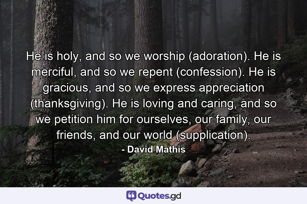 He is holy, and so we worship (adoration). He is merciful, and so we repent (confession). He is gracious, and so we express appreciation (thanksgiving). He is loving and caring, and so we petition him for ourselves, our family, our friends, and our world (supplication). - Quote by David Mathis