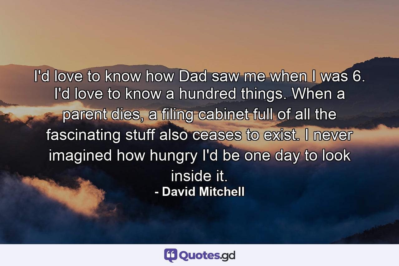 I'd love to know how Dad saw me when I was 6. I'd love to know a hundred things. When a parent dies, a filing cabinet full of all the fascinating stuff also ceases to exist. I never imagined how hungry I'd be one day to look inside it. - Quote by David Mitchell