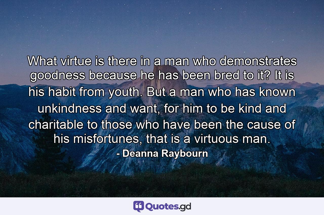 What virtue is there in a man who demonstrates goodness because he has been bred to it? It is his habit from youth. But a man who has known unkindness and want, for him to be kind and charitable to those who have been the cause of his misfortunes, that is a virtuous man. - Quote by Deanna Raybourn