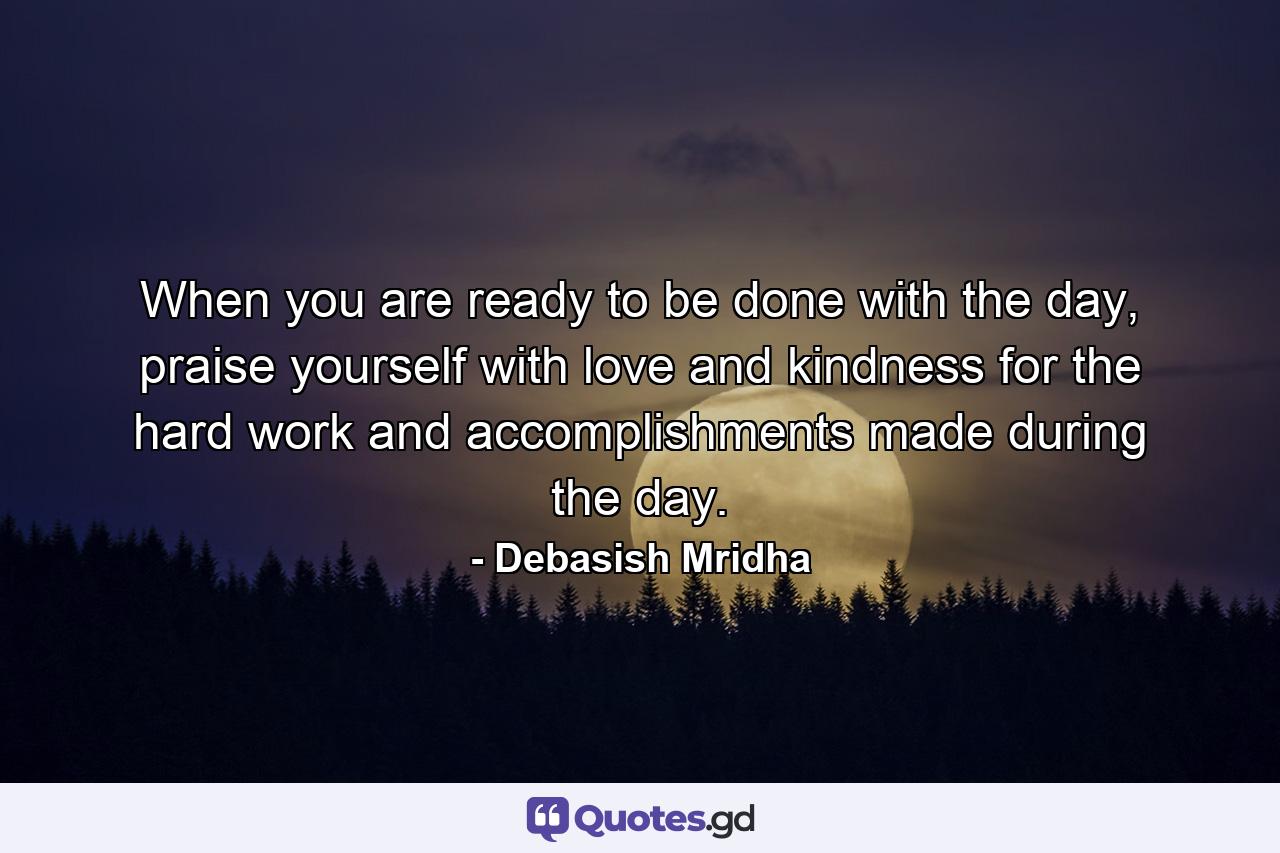 When you are ready to be done with the day, praise yourself with love and kindness for the hard work and accomplishments made during the day. - Quote by Debasish Mridha