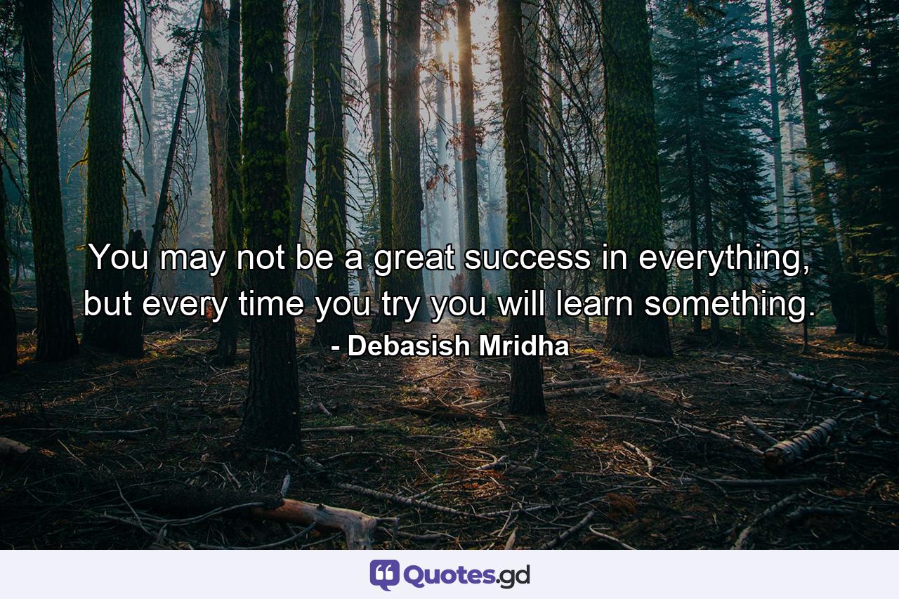 You may not be a great success in everything, but every time you try you will learn something. - Quote by Debasish Mridha