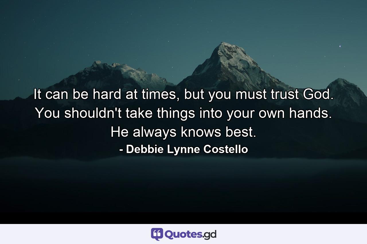 It can be hard at times, but you must trust God. You shouldn't take things into your own hands. He always knows best. - Quote by Debbie Lynne Costello