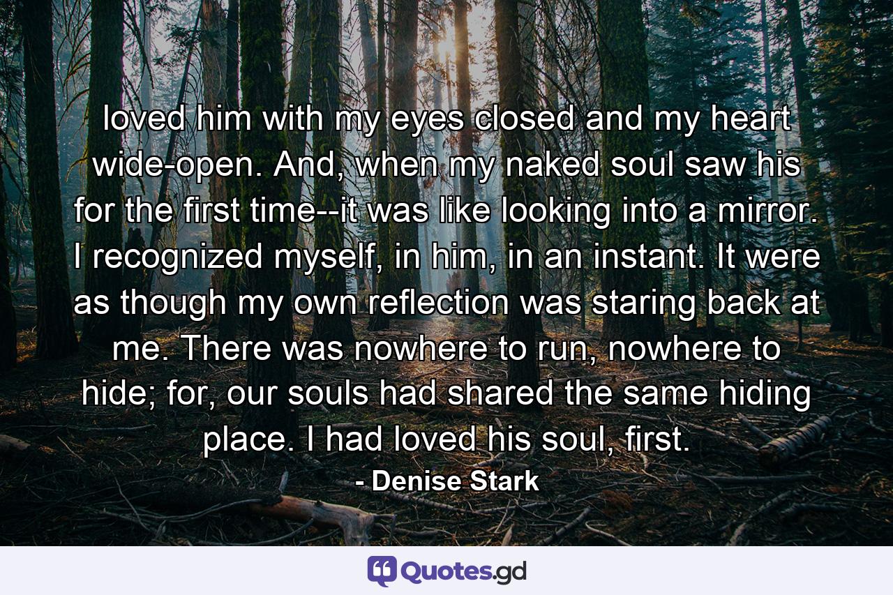 loved him with my eyes closed and my heart wide-open. And, when my naked soul saw his for the first time--it was like looking into a mirror. I recognized myself, in him, in an instant. It were as though my own reflection was staring back at me. There was nowhere to run, nowhere to hide; for, our souls had shared the same hiding place. I had loved his soul, first. - Quote by Denise Stark