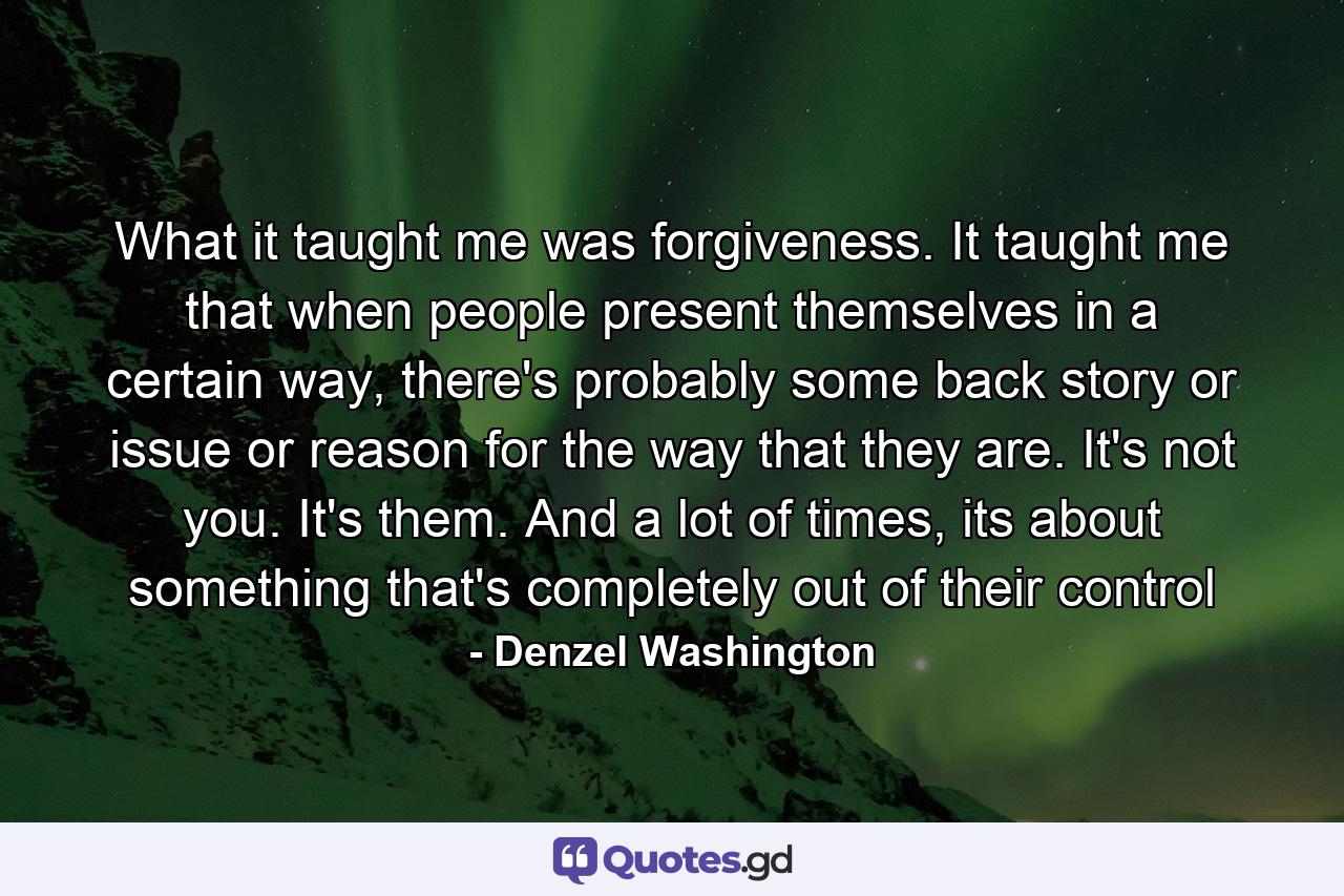 What it taught me was forgiveness. It taught me that when people present themselves in a certain way, there's probably some back story or issue or reason for the way that they are. It's not you. It's them. And a lot of times, its about something that's completely out of their control - Quote by Denzel Washington