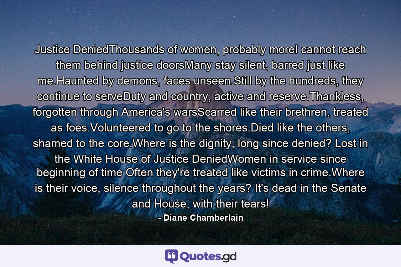 Justice DeniedThousands of women, probably moreI cannot reach them behind justice doorsMany stay silent, barred just like me.Haunted by demons, faces unseen.Still by the hundreds, they continue to serveDuty and country, active and reserve.Thankless, forgotten through America's warsScarred like their brethren, treated as foes.Volunteered to go to the shores.Died like the others, shamed to the core.Where is the dignity, long since denied? Lost in the White House of Justice DeniedWomen in service since beginning of time Often they're treated like victims in crime.Where is their voice, silence throughout the years? It's dead in the Senate and House, with their tears! - Quote by Diane Chamberlain