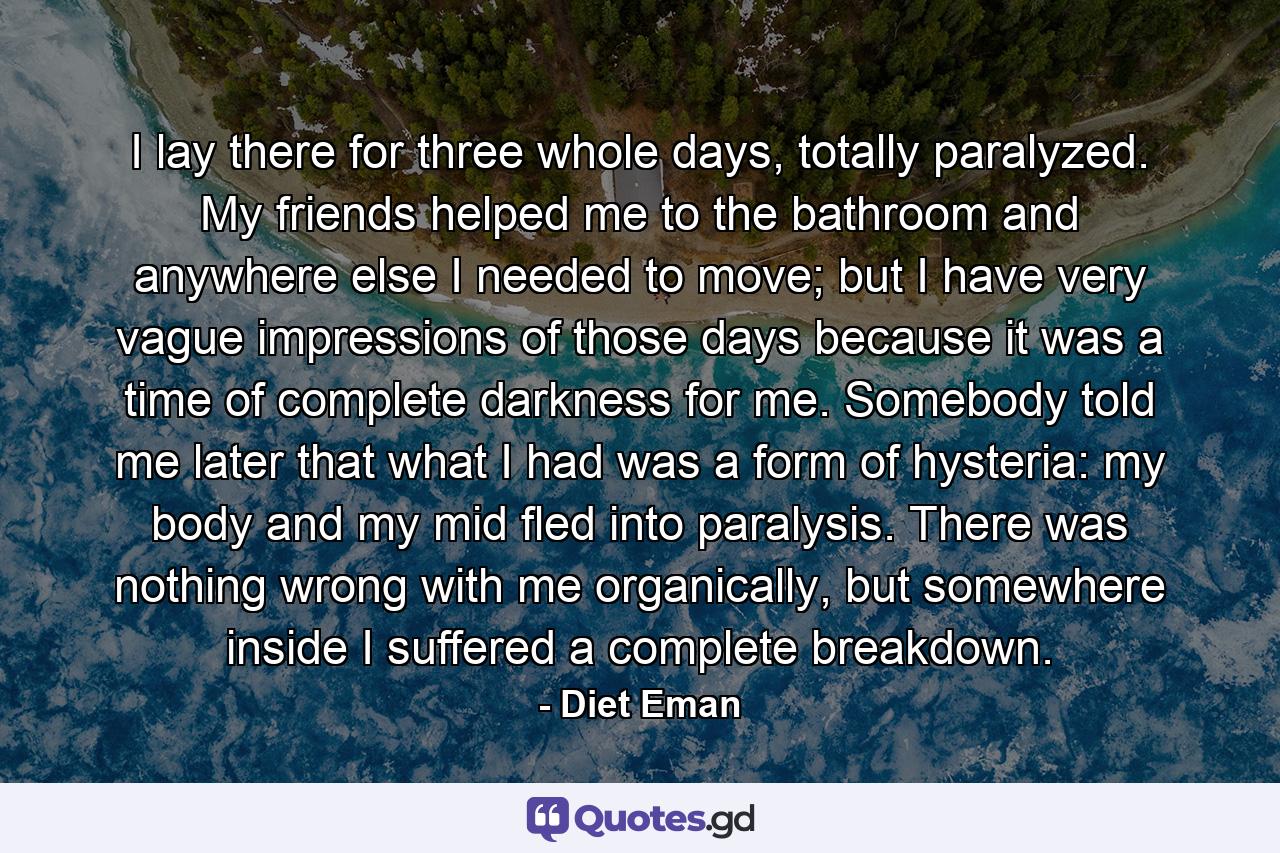 I lay there for three whole days, totally paralyzed. My friends helped me to the bathroom and anywhere else I needed to move; but I have very vague impressions of those days because it was a time of complete darkness for me. Somebody told me later that what I had was a form of hysteria: my body and my mid fled into paralysis. There was nothing wrong with me organically, but somewhere inside I suffered a complete breakdown. - Quote by Diet Eman