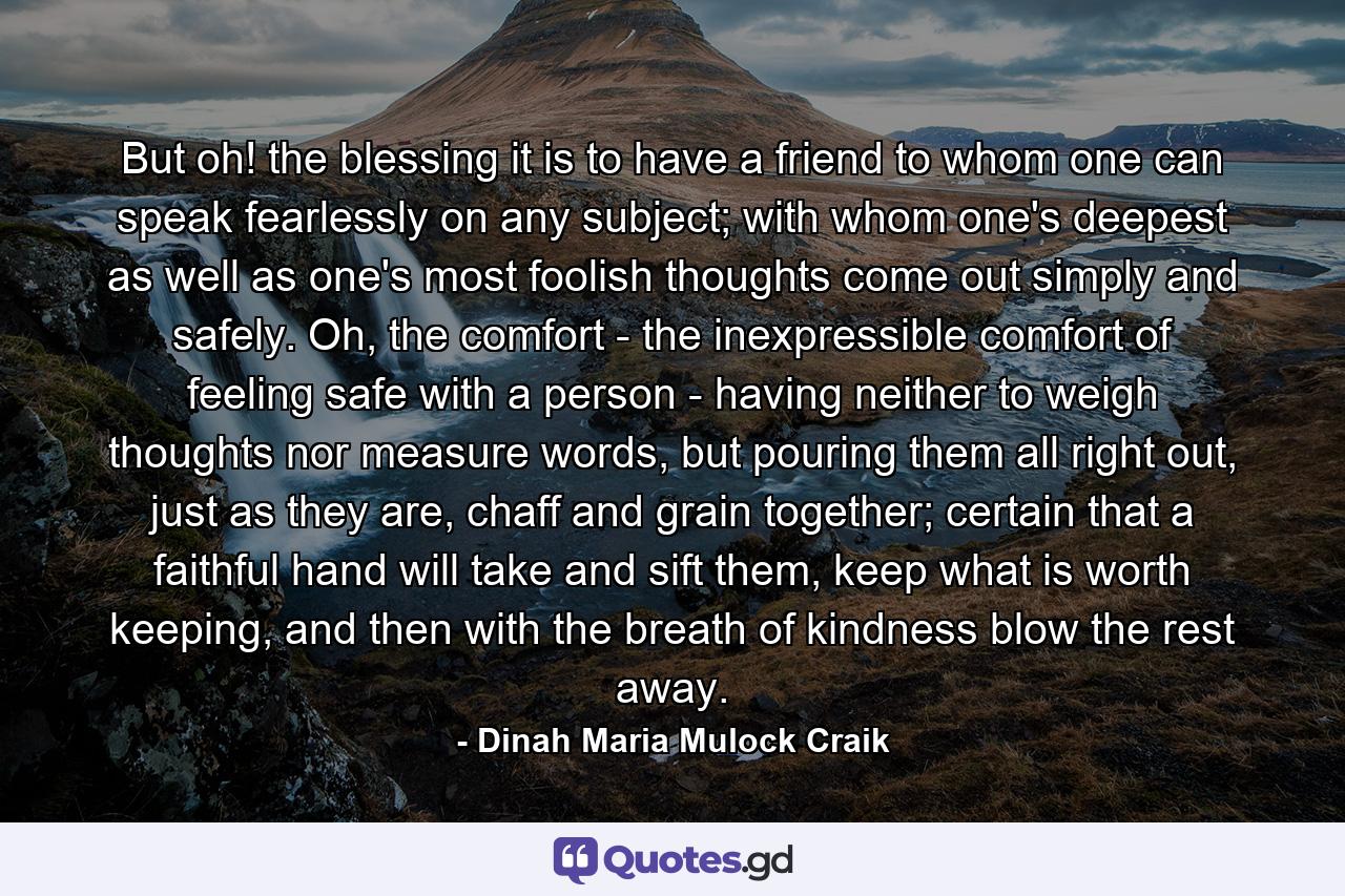 But oh! the blessing it is to have a friend to whom one can speak fearlessly on any subject; with whom one's deepest as well as one's most foolish thoughts come out simply and safely. Oh, the comfort - the inexpressible comfort of feeling safe with a person - having neither to weigh thoughts nor measure words, but pouring them all right out, just as they are, chaff and grain together; certain that a faithful hand will take and sift them, keep what is worth keeping, and then with the breath of kindness blow the rest away. - Quote by Dinah Maria Mulock Craik