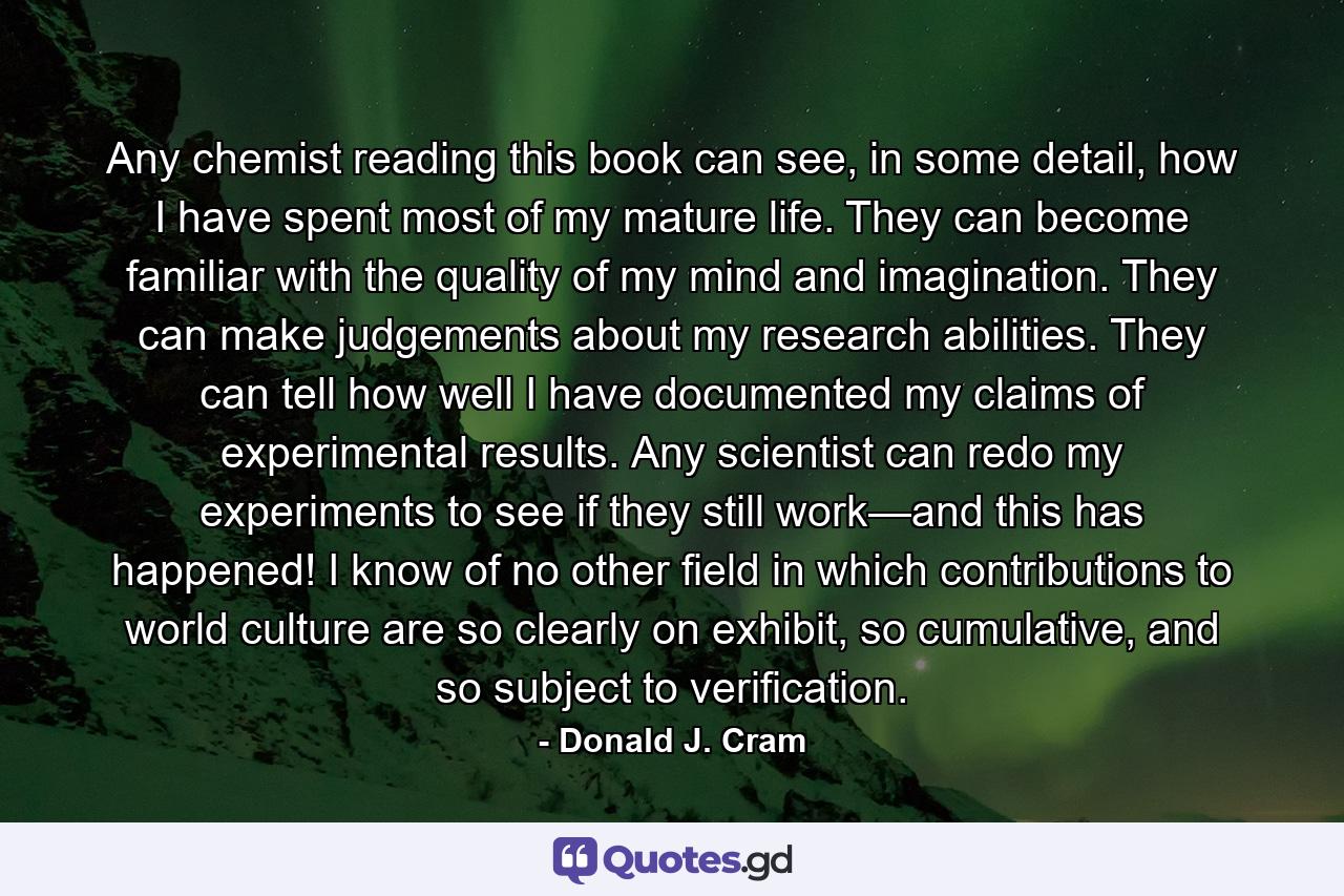 Any chemist reading this book can see, in some detail, how I have spent most of my mature life. They can become familiar with the quality of my mind and imagination. They can make judgements about my research abilities. They can tell how well I have documented my claims of experimental results. Any scientist can redo my experiments to see if they still work—and this has happened! I know of no other field in which contributions to world culture are so clearly on exhibit, so cumulative, and so subject to verification. - Quote by Donald J. Cram