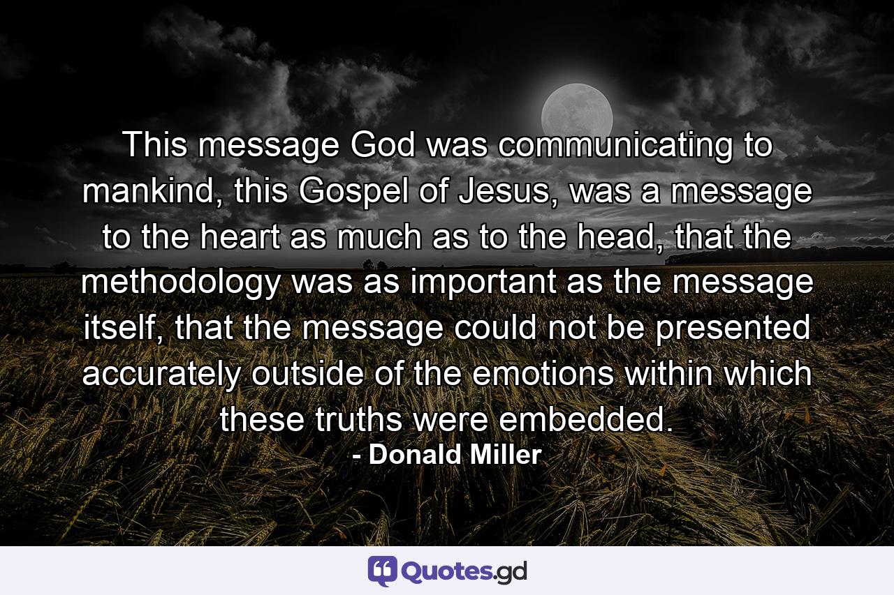 This message God was communicating to mankind, this Gospel of Jesus, was a message to the heart as much as to the head, that the methodology was as important as the message itself, that the message could not be presented accurately outside of the emotions within which these truths were embedded. - Quote by Donald Miller