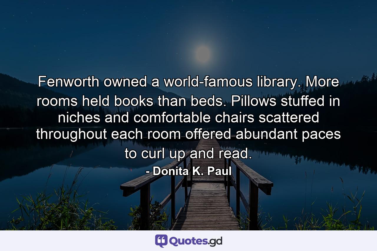 Fenworth owned a world-famous library. More rooms held books than beds. Pillows stuffed in niches and comfortable chairs scattered throughout each room offered abundant paces to curl up and read. - Quote by Donita K. Paul