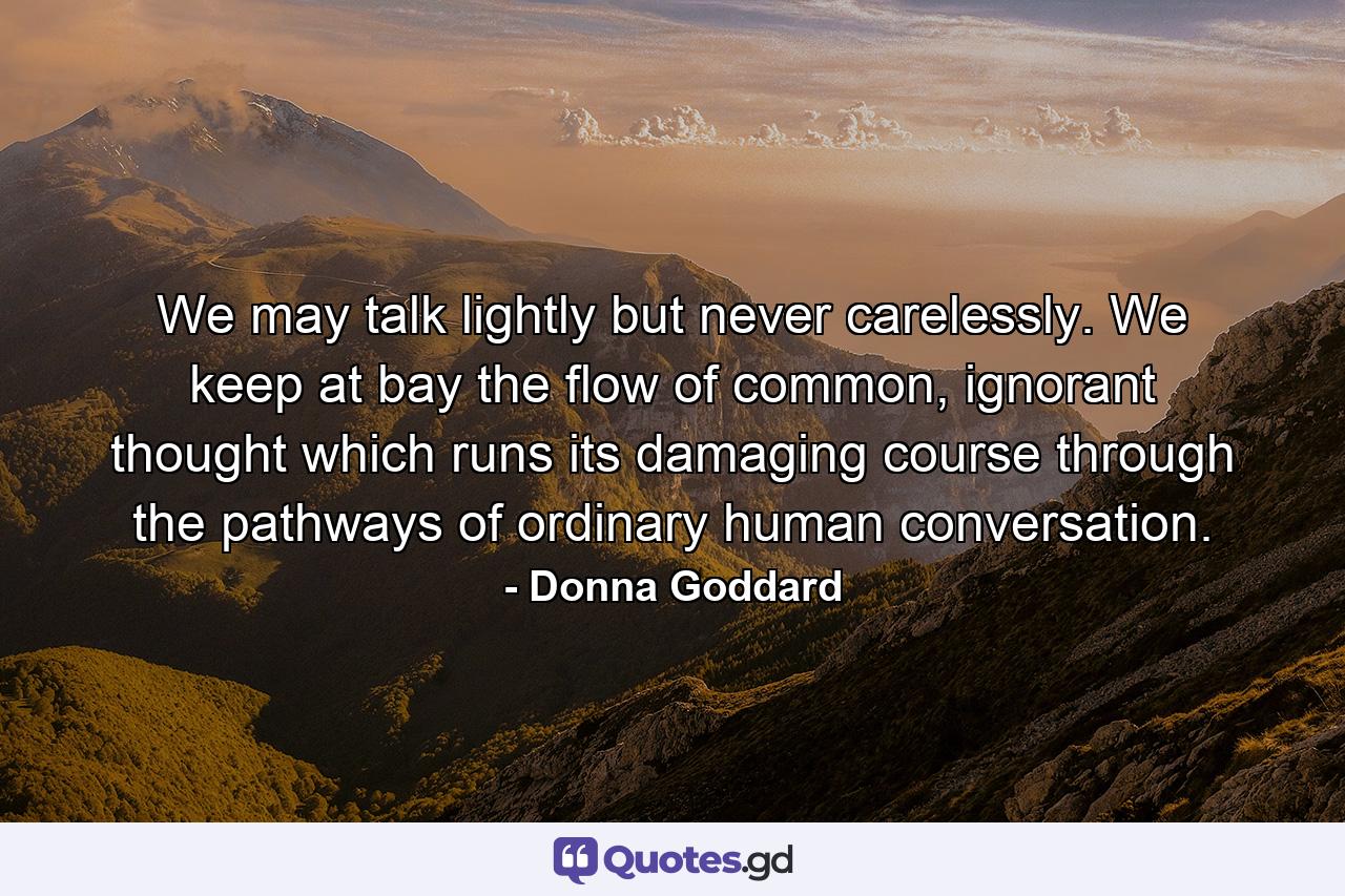 We may talk lightly but never carelessly. We keep at bay the flow of common, ignorant thought which runs its damaging course through the pathways of ordinary human conversation. - Quote by Donna Goddard