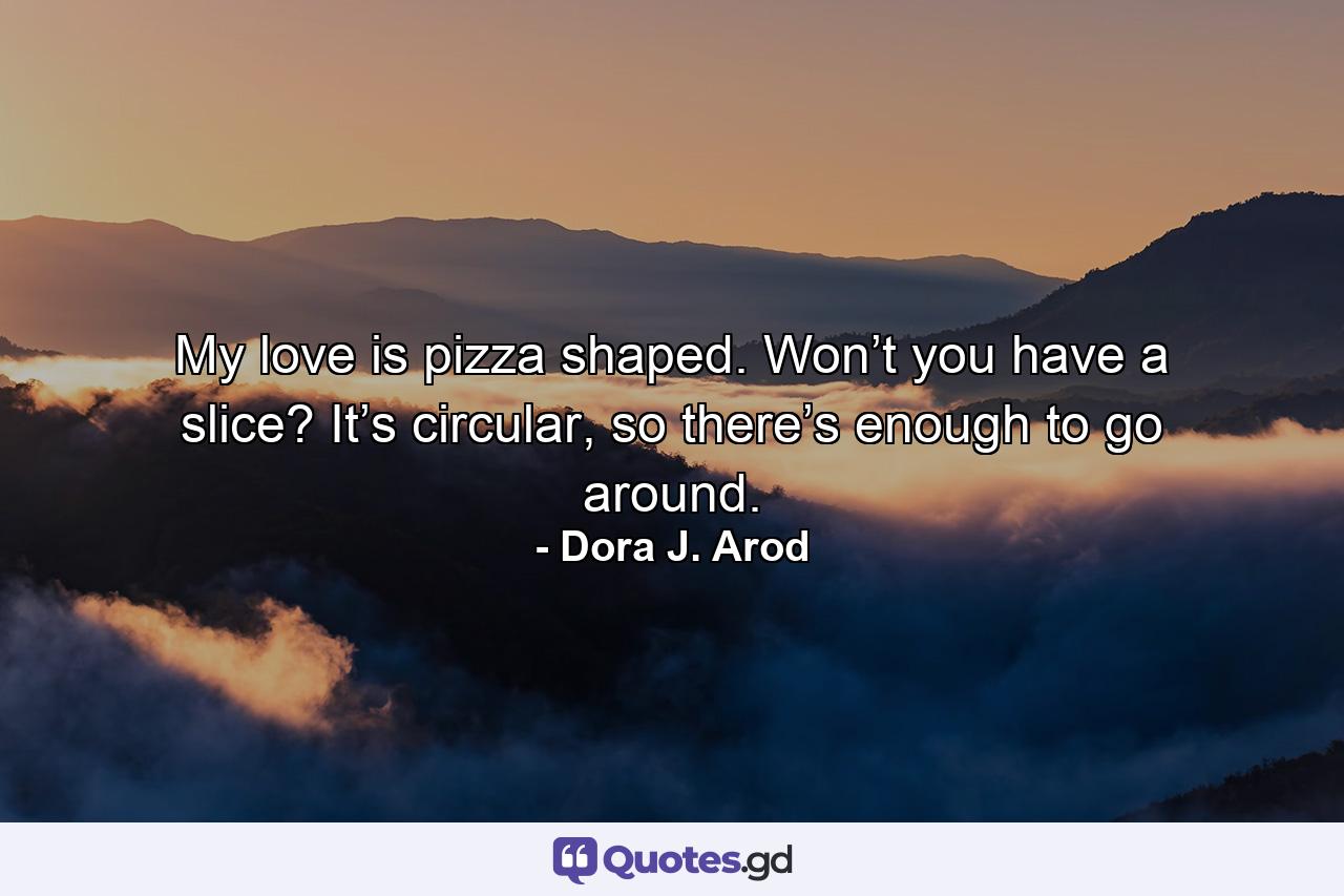 My love is pizza shaped. Won’t you have a slice? It’s circular, so there’s enough to go around. - Quote by Dora J. Arod