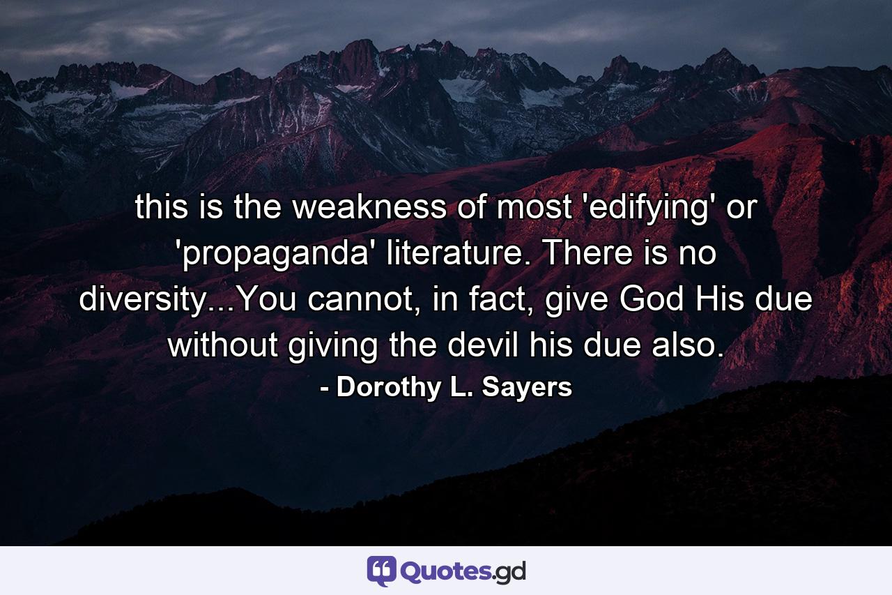 this is the weakness of most 'edifying' or 'propaganda' literature. There is no diversity...You cannot, in fact, give God His due without giving the devil his due also. - Quote by Dorothy L. Sayers