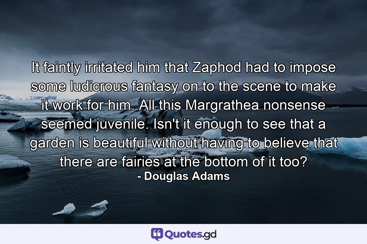 It faintly irritated him that Zaphod had to impose some ludicrous fantasy on to the scene to make it work for him. All this Margrathea nonsense seemed juvenile. Isn't it enough to see that a garden is beautiful without having to believe that there are fairies at the bottom of it too? - Quote by Douglas Adams