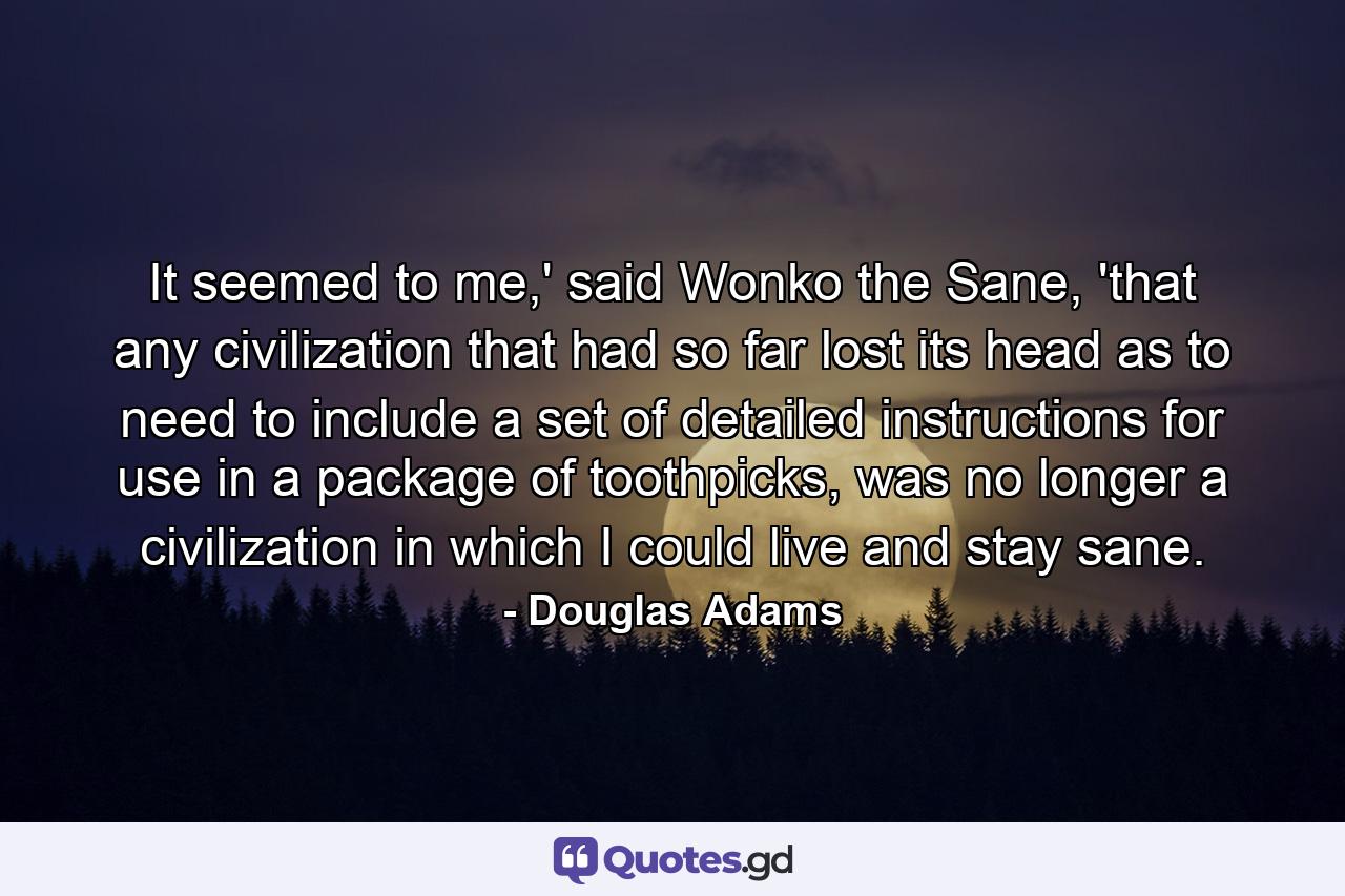 It seemed to me,' said Wonko the Sane, 'that any civilization that had so far lost its head as to need to include a set of detailed instructions for use in a package of toothpicks, was no longer a civilization in which I could live and stay sane. - Quote by Douglas Adams