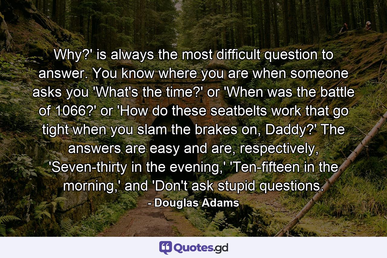 Why?' is always the most difficult question to answer. You know where you are when someone asks you 'What's the time?' or 'When was the battle of 1066?' or 'How do these seatbelts work that go tight when you slam the brakes on, Daddy?' The answers are easy and are, respectively, 'Seven-thirty in the evening,' 'Ten-fifteen in the morning,' and 'Don't ask stupid questions. - Quote by Douglas Adams