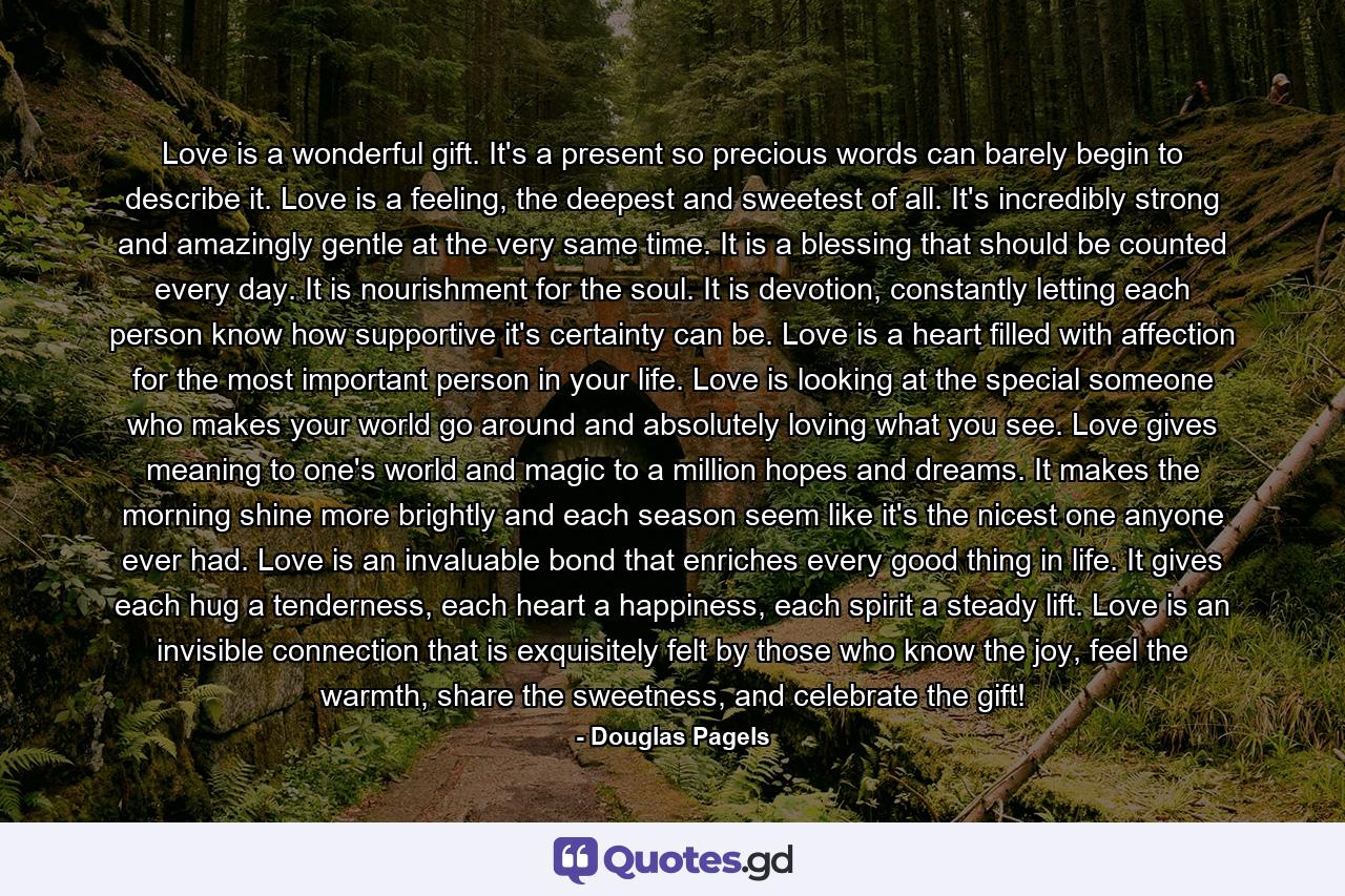 Love is a wonderful gift. It's a present so precious words can barely begin to describe it. Love is a feeling, the deepest and sweetest of all. It's incredibly strong and amazingly gentle at the very same time. It is a blessing that should be counted every day. It is nourishment for the soul. It is devotion, constantly letting each person know how supportive it's certainty can be. Love is a heart filled with affection for the most important person in your life. Love is looking at the special someone who makes your world go around and absolutely loving what you see. Love gives meaning to one's world and magic to a million hopes and dreams. It makes the morning shine more brightly and each season seem like it's the nicest one anyone ever had. Love is an invaluable bond that enriches every good thing in life. It gives each hug a tenderness, each heart a happiness, each spirit a steady lift. Love is an invisible connection that is exquisitely felt by those who know the joy, feel the warmth, share the sweetness, and celebrate the gift! - Quote by Douglas Pagels