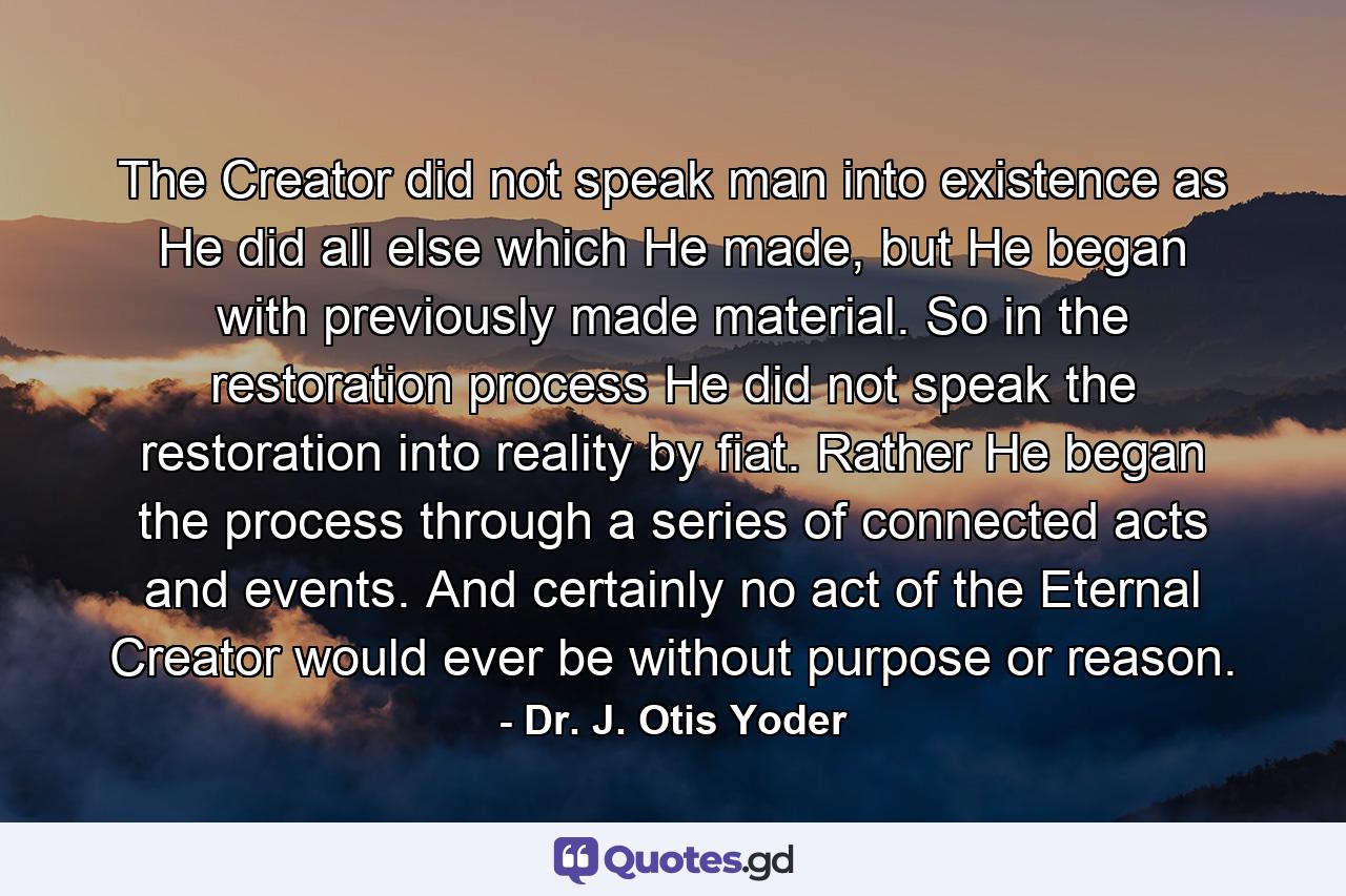 The Creator did not speak man into existence as He did all else which He made, but He began with previously made material. So in the restoration process He did not speak the restoration into reality by fiat. Rather He began the process through a series of connected acts and events. And certainly no act of the Eternal Creator would ever be without purpose or reason. - Quote by Dr. J. Otis Yoder