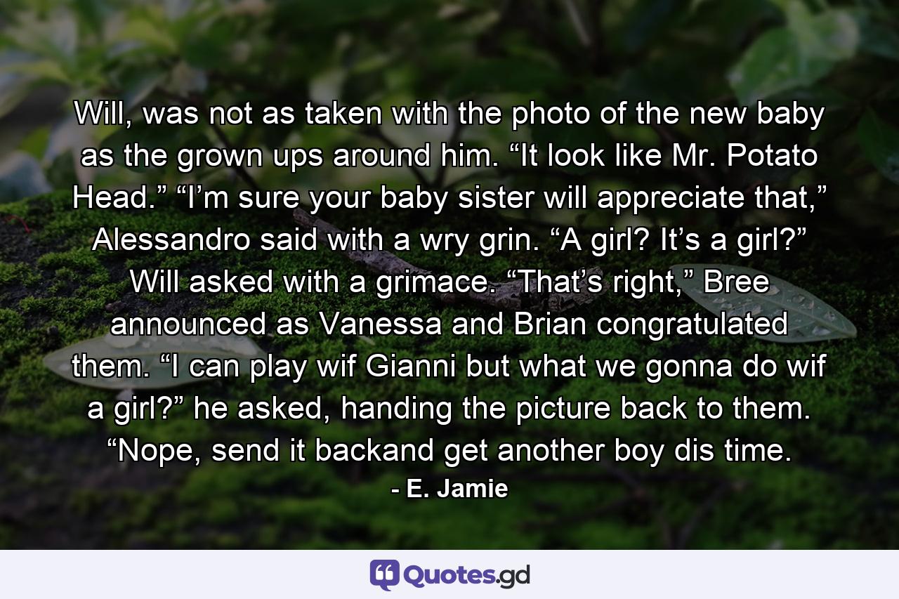 Will, was not as taken with the photo of the new baby as the grown ups around him. “It look like Mr. Potato Head.” “I’m sure your baby sister will appreciate that,” Alessandro said with a wry grin. “A girl? It’s a girl?” Will asked with a grimace. “That’s right,” Bree announced as Vanessa and Brian congratulated them. “I can play wif Gianni but what we gonna do wif a girl?” he asked, handing the picture back to them. “Nope, send it backand get another boy dis time. - Quote by E. Jamie