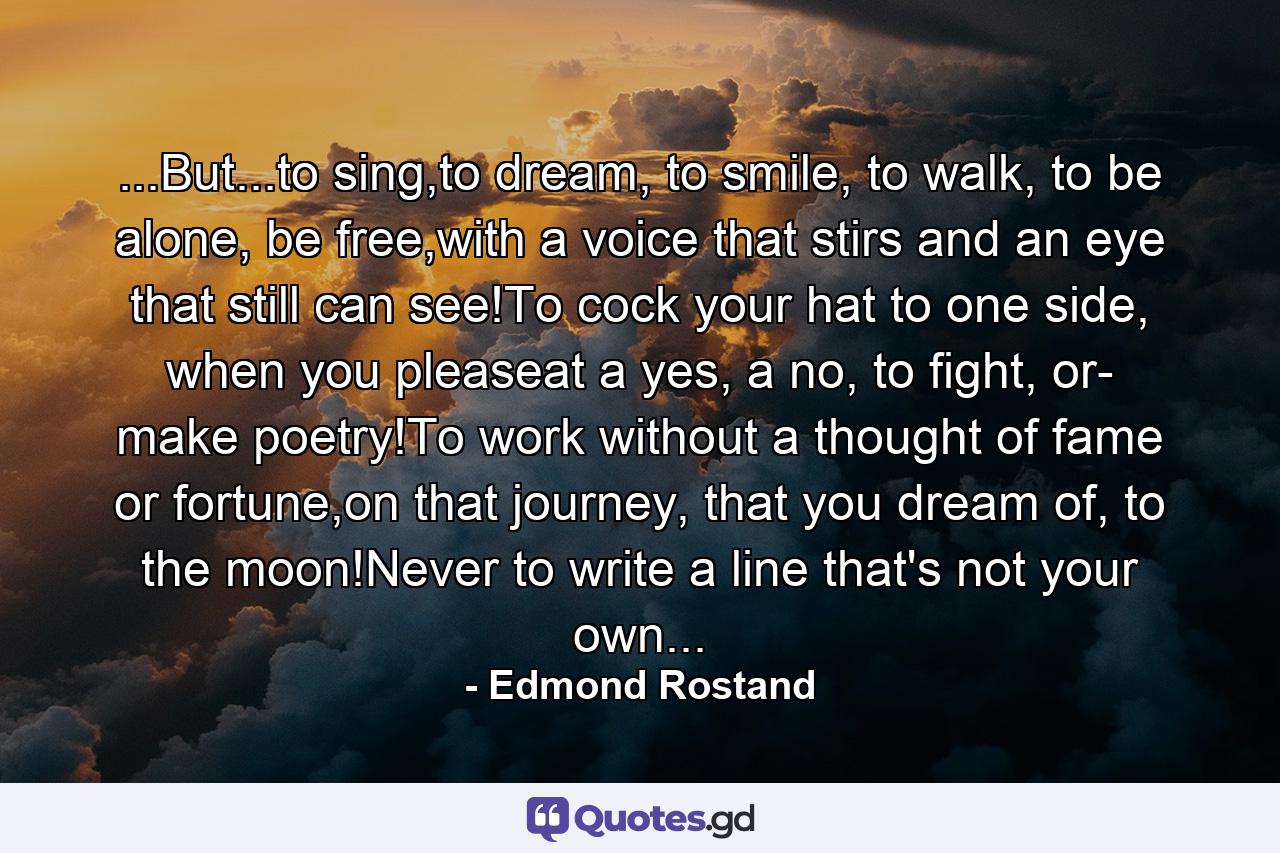 ...But...to sing,to dream, to smile, to walk, to be alone, be free,with a voice that stirs and an eye that still can see!To cock your hat to one side, when you pleaseat a yes, a no, to fight, or- make poetry!To work without a thought of fame or fortune,on that journey, that you dream of, to the moon!Never to write a line that's not your own... - Quote by Edmond Rostand