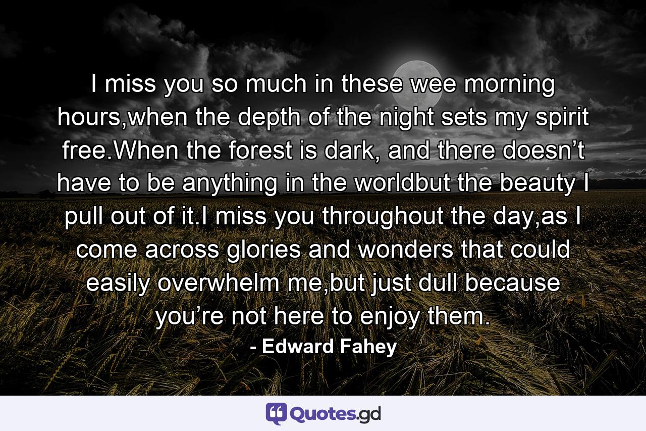 I miss you so much in these wee morning hours,when the depth of the night sets my spirit free.When the forest is dark, and there doesn’t have to be anything in the worldbut the beauty I pull out of it.I miss you throughout the day,as I come across glories and wonders that could easily overwhelm me,but just dull because you’re not here to enjoy them. - Quote by Edward Fahey