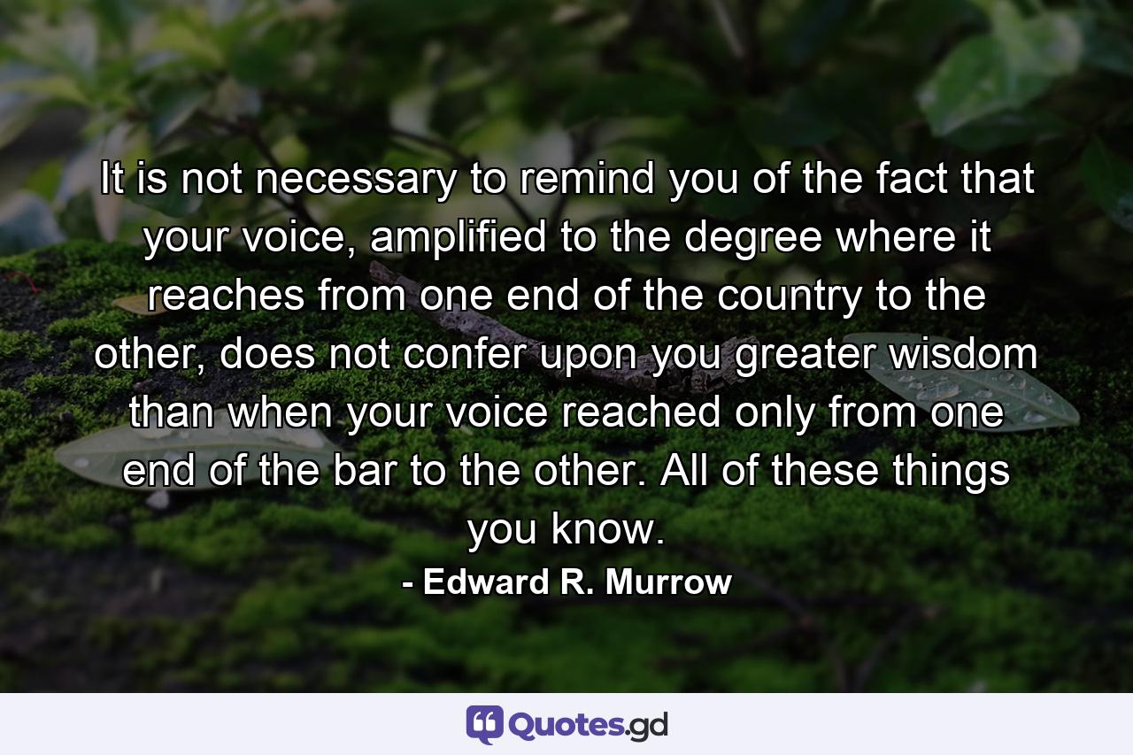 It is not necessary to remind you of the fact that your voice, amplified to the degree where it reaches from one end of the country to the other, does not confer upon you greater wisdom than when your voice reached only from one end of the bar to the other. All of these things you know. - Quote by Edward R. Murrow