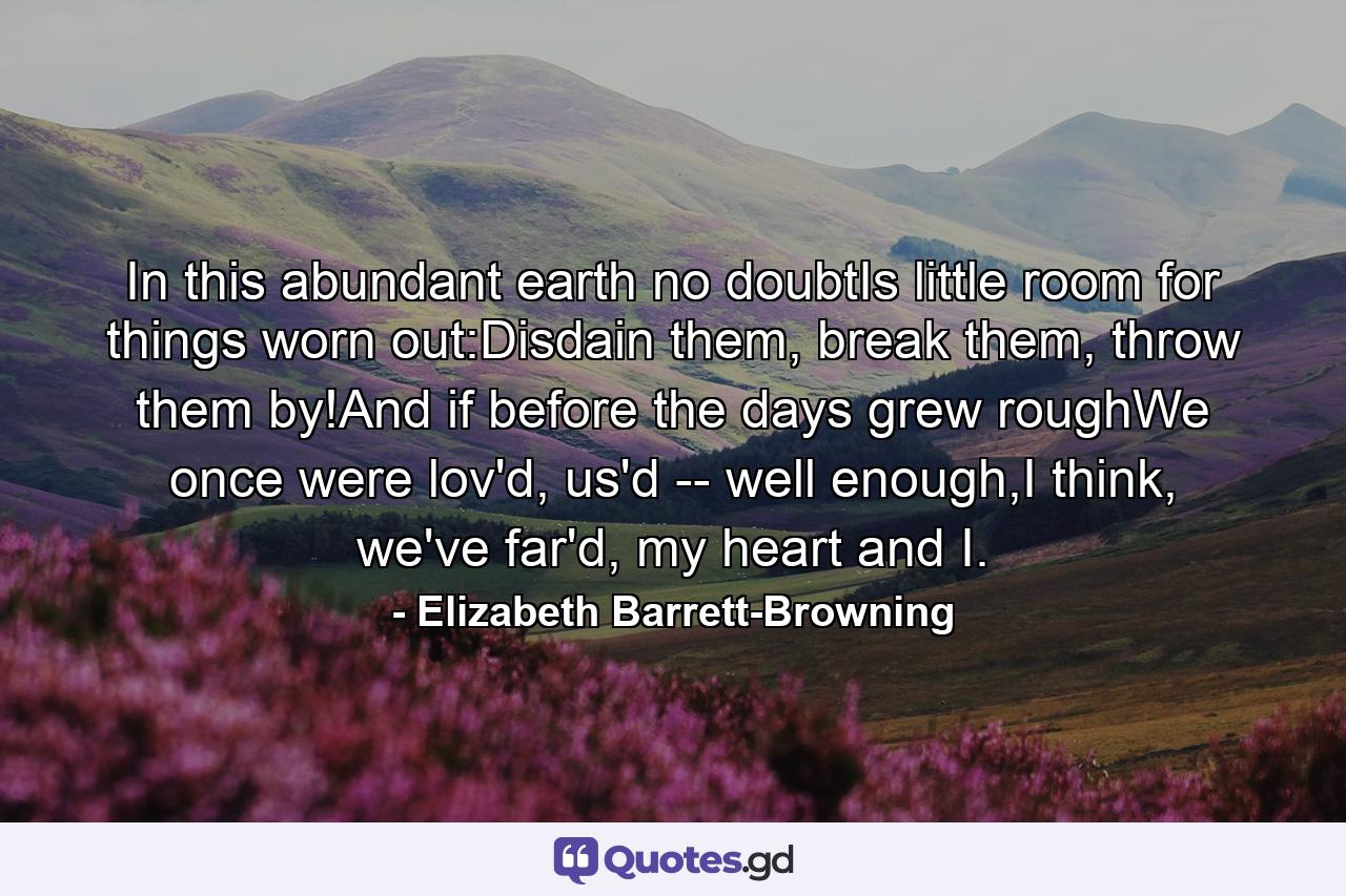 In this abundant earth no doubtIs little room for things worn out:Disdain them, break them, throw them by!And if before the days grew roughWe once were lov'd, us'd -- well enough,I think, we've far'd, my heart and I. - Quote by Elizabeth Barrett-Browning