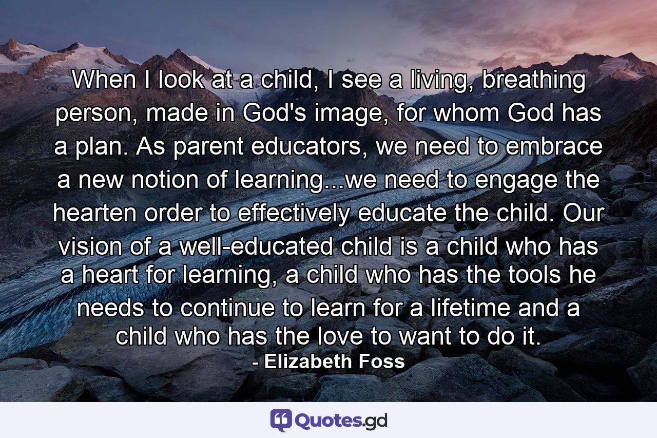 When I look at a child, I see a living, breathing person, made in God's image, for whom God has a plan. As parent educators, we need to embrace a new notion of learning...we need to engage the hearten order to effectively educate the child. Our vision of a well-educated child is a child who has a heart for learning, a child who has the tools he needs to continue to learn for a lifetime and a child who has the love to want to do it. - Quote by Elizabeth Foss