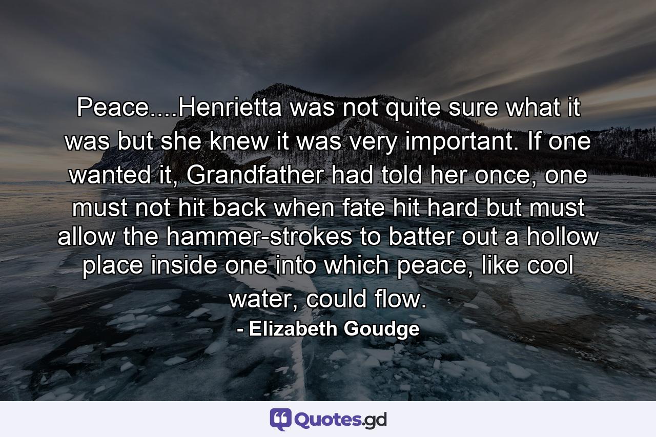 Peace....Henrietta was not quite sure what it was but she knew it was very important. If one wanted it, Grandfather had told her once, one must not hit back when fate hit hard but must allow the hammer-strokes to batter out a hollow place inside one into which peace, like cool water, could flow. - Quote by Elizabeth Goudge