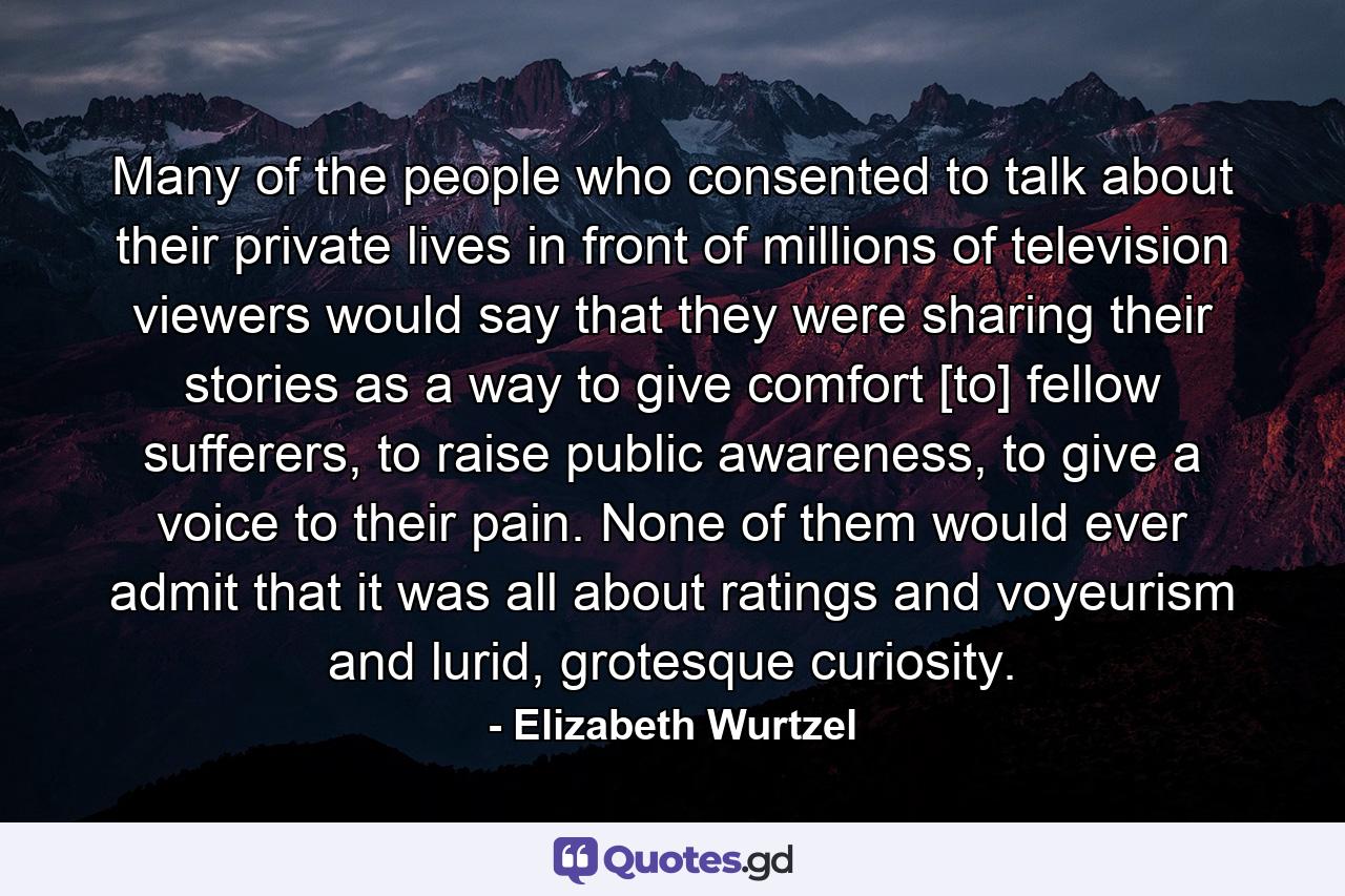 Many of the people who consented to talk about their private lives in front of millions of television viewers would say that they were sharing their stories as a way to give comfort [to] fellow sufferers, to raise public awareness, to give a voice to their pain. None of them would ever admit that it was all about ratings and voyeurism and lurid, grotesque curiosity. - Quote by Elizabeth Wurtzel