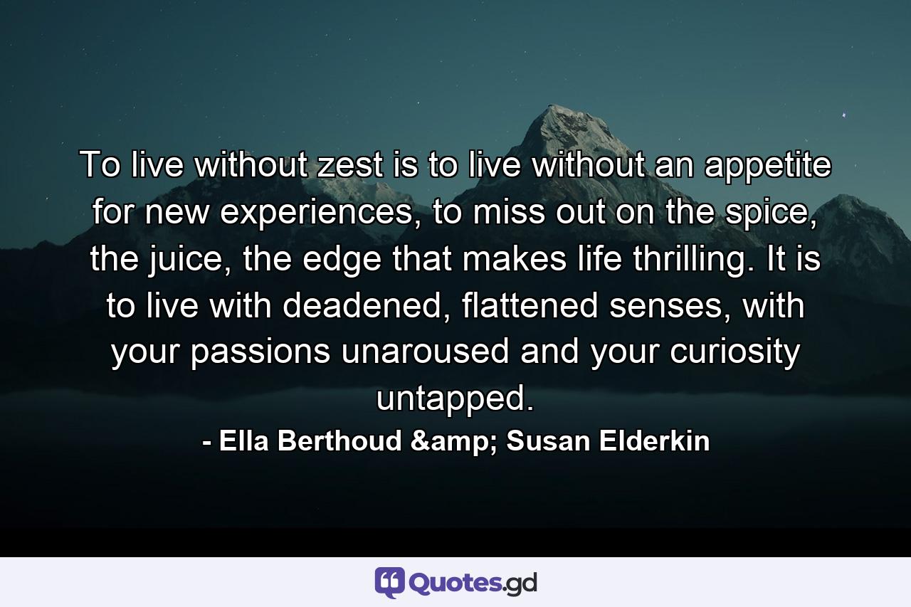 To live without zest is to live without an appetite for new experiences, to miss out on the spice, the juice, the edge that makes life thrilling. It is to live with deadened, flattened senses, with your passions unaroused and your curiosity untapped. - Quote by Ella Berthoud & Susan Elderkin