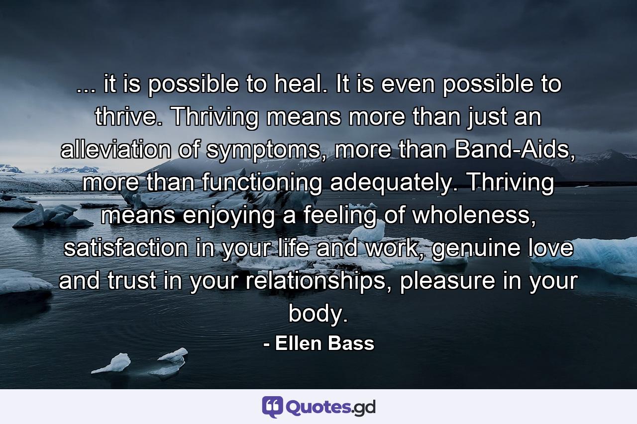 ... it is possible to heal. It is even possible to thrive. Thriving means more than just an alleviation of symptoms, more than Band-Aids, more than functioning adequately. Thriving means enjoying a feeling of wholeness, satisfaction in your life and work, genuine love and trust in your relationships, pleasure in your body. - Quote by Ellen Bass