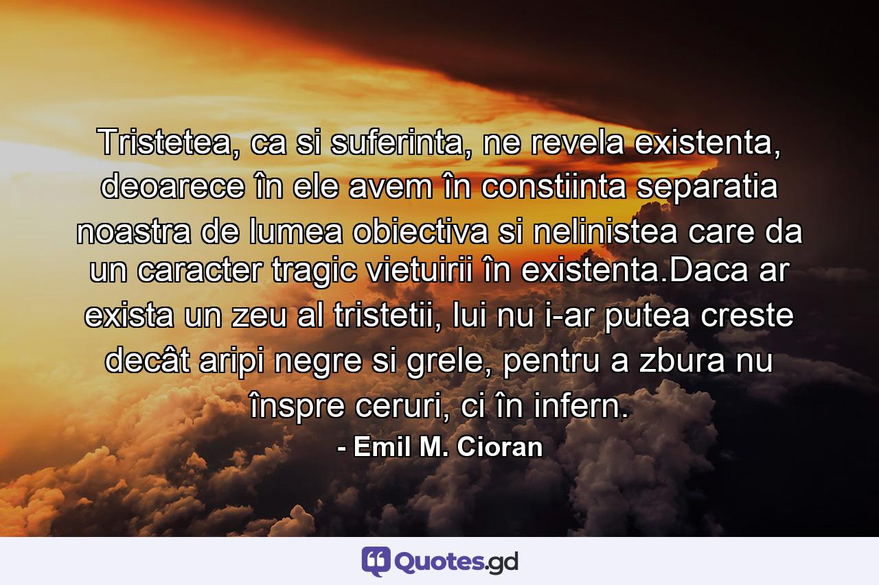 Tristetea, ca si suferinta, ne revela existenta, deoarece în ele avem în constiinta separatia noastra de lumea obiectiva si nelinistea care da un caracter tragic vietuirii în existenta.Daca ar exista un zeu al tristetii, lui nu i-ar putea creste decât aripi negre si grele, pentru a zbura nu înspre ceruri, ci în infern. - Quote by Emil M. Cioran