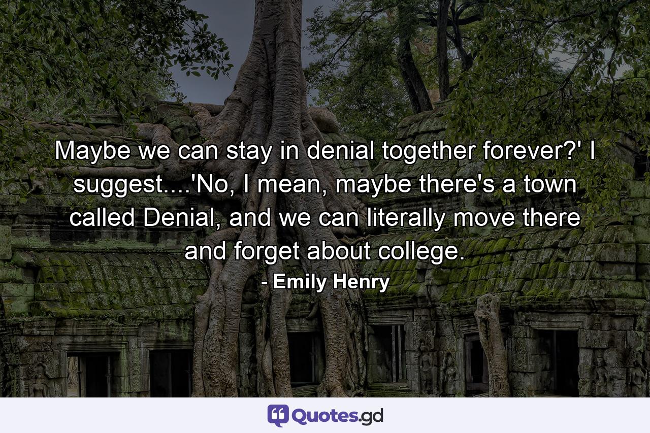 Maybe we can stay in denial together forever?' I suggest....'No, I mean, maybe there's a town called Denial, and we can literally move there and forget about college. - Quote by Emily Henry