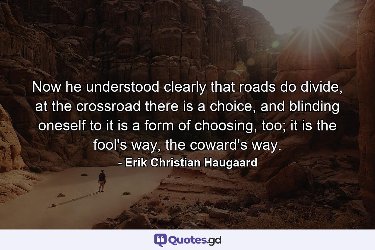 Now he understood clearly that roads do divide, at the crossroad there is a choice, and blinding oneself to it is a form of choosing, too; it is the fool's way, the coward's way. - Quote by Erik Christian Haugaard