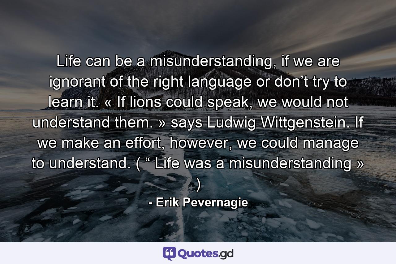 Life can be a misunderstanding, if we are ignorant of the right language or don’t try to learn it. « If lions could speak, we would not understand them. » says Ludwig Wittgenstein. If we make an effort, however, we could manage to understand. ( “ Life was a misunderstanding » ) - Quote by Erik Pevernagie