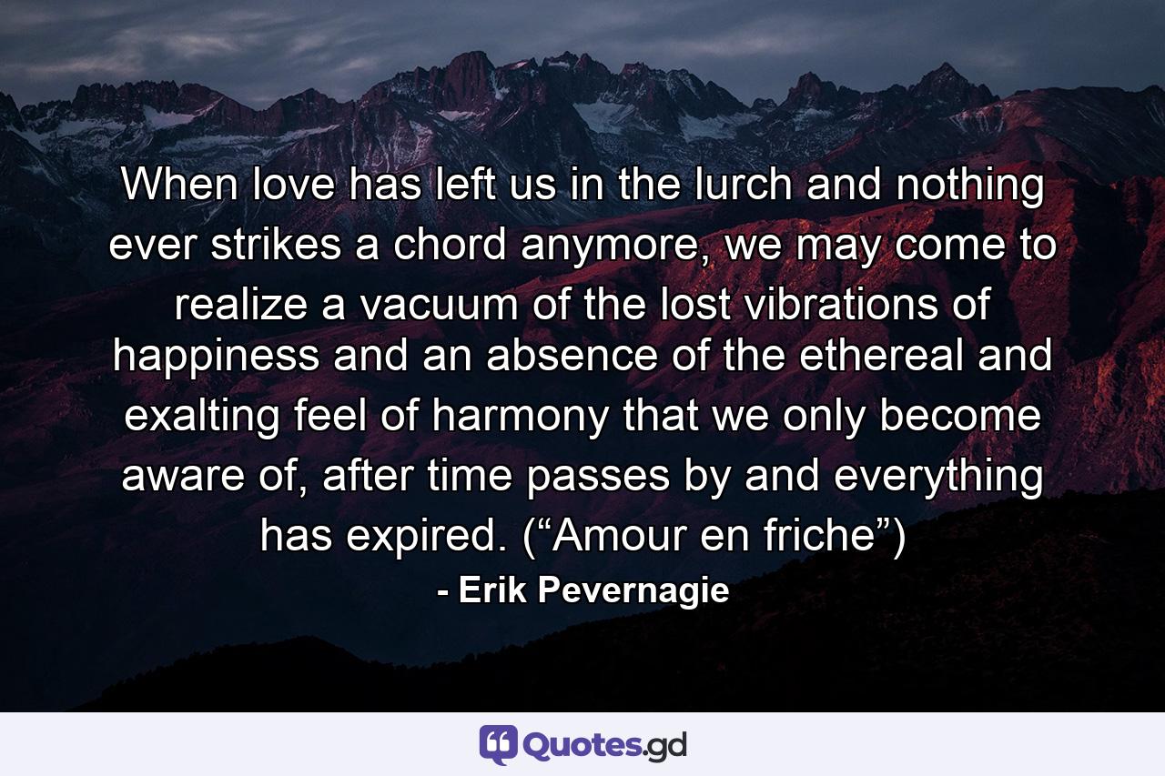 When love has left us in the lurch and nothing ever strikes a chord anymore, we may come to realize a vacuum of the lost vibrations of happiness and an absence of the ethereal and exalting feel of harmony that we only become aware of, after time passes by and everything has expired. (“Amour en friche”) - Quote by Erik Pevernagie