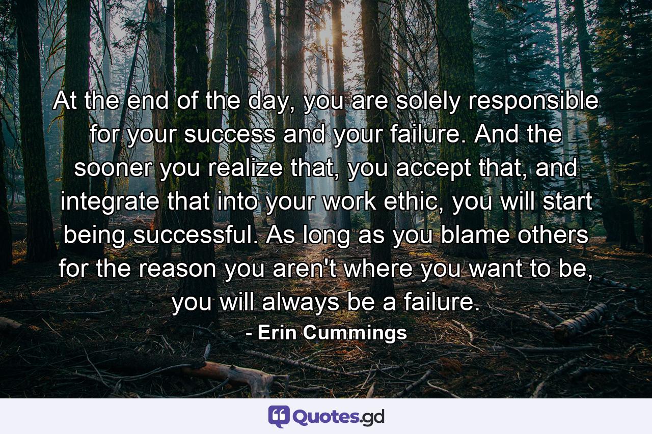 At the end of the day, you are solely responsible for your success and your failure. And the sooner you realize that, you accept that, and integrate that into your work ethic, you will start being successful. As long as you blame others for the reason you aren't where you want to be, you will always be a failure. - Quote by Erin Cummings